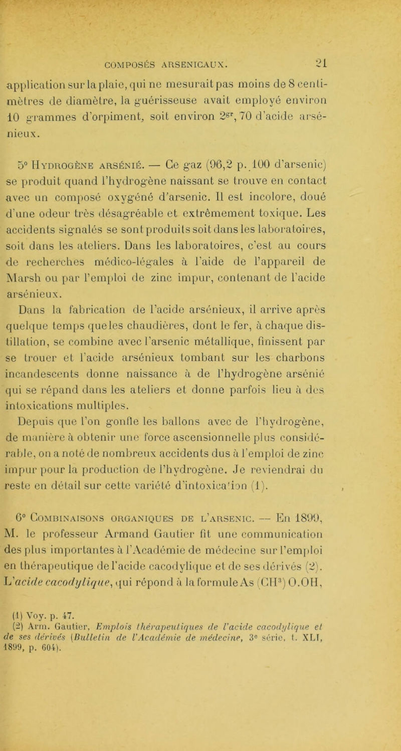 application sur la plaie, qui ne mesurait pas moins de 8 centi- mètres de diamètre, la guérisseuse avait employé environ 10 grammes d’orpiment, soit environ 2b’r, 70 d’acide arsé- nieux. 5° Hydrogène arsénié. — Ce gaz (06,2 p. 100 d’arsenic) se produit quand l’hydrogène naissant se trouve en contact avec un composé oxygéné d’arsenic. Il est incolore, doué d’une odeur très désagréable et extrêmement toxique. Les accidents signalés se sont produits soit dans les laboratoires, soit dans les ateliers. Dans les laboratoires, c’est au cours de recherches médico-légales à l’aide de l’appareil de Marsh ou par l’emploi de zinc impur, contenant de l’acide arsénieux. Dans la fabrication de l’acide arsénieux, il arrive après quelque temps queles chaudières, dont le fer, à chaque dis- tillation, se combine avec l’arsenic métallique, finissent par se trouer et l'acide arsénieux tombant sur les charbons incandescents donne naissance à de l’hydrogène arsénié qui se répand dans les ateliers et donne parfois lieu à des intoxications multiples. Depuis que l’on gonfle les ballons avec de l'hydrogène, de manière à obtenir une force ascensionnelle plus considé- rable, on a noté de nombreux accidents dus à l’emploi de zinc impur pour la production de l’hydrogène. Je reviendrai du reste en détail sur cette variété d’intoxica'ion (1). 6° Combinaisons organiques de l’arsenic. — En 1899, M. le professeur Armand Gautier fit une communication des plus importantes à l’Académie de médecine sur l’emploi en thérapeutique del'acide cacodylique et de ses dérivés (2). L'acide cacodylique, qui répond à la formule As (CIP) O.OH, (1) Voy. p. 47. (-) Arm. Gautier, Emplois thérapeutiques de l’acide cacod>/lique et de ses dérivés (Bulletin de VAcadémie de médecine, 3° série, t. XLI, 1809, p. 604).