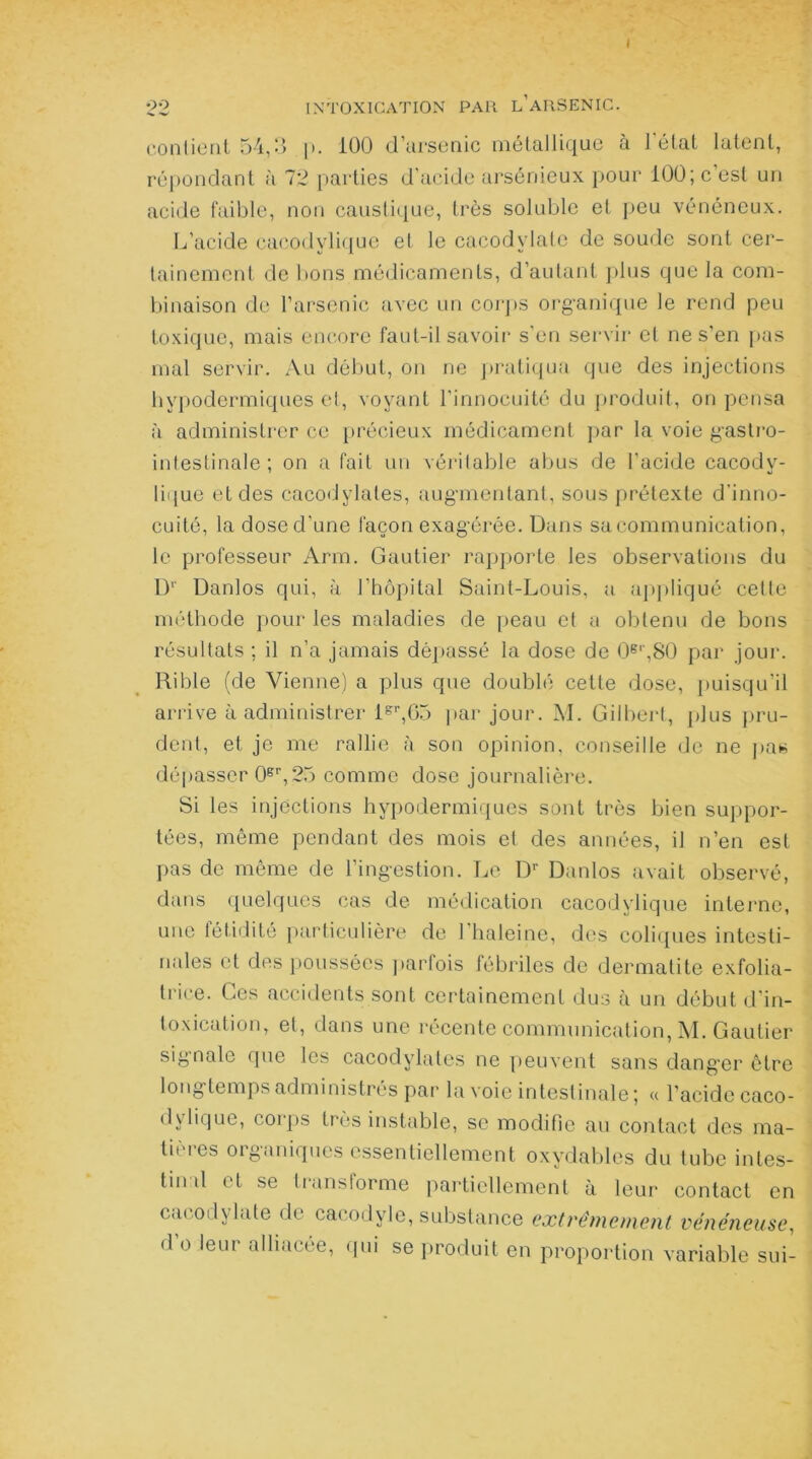 I :22 INTOXICATION PAR L’ARSENIC. contient 54,3 |>. 100 d’arsenic métallique à l'état latent, répondant à 72 parties d’acide arsénieux pour 100; c’est un acide faible, non caustique, très soluble et peu vénéneux. L’acide cacodylique et le cacodylate de soude sont cer- tainement de bons médicaments, d’autant plus que la com- binaison de l’arsenic avec un corps organique le rend peu toxique, mais encore faut-il savoir s’en servir et ne s’en pas mal servir. Au début, on ne pratiqua que des injections hypodermiques et, voyant l’innocuité du produit, on pensa à administrer ce précieux médicament par la voie gastro- intestinale; on a fait un véritable abus de l’acide cacody- lique et des cacodylates, augmentant, sous prétexte d'inno- cuité, la dose d’une façon exagérée. Dans sa communication, le professeur Arm. Gautier rapporte les observations du D‘‘ Danlos qui, à l’hôpital Saint-Louis, a appliqué cette méthode pour les maladies de peau et a obtenu de bons résultats ; il n’a jamais dépassé la dose de 0e'',80 par jour. Rible (de Vienne) a plus que doublé cette dose, puisqu’il arrive à administrer lgr,G5 par jour. M. Gilbert, plus pru- dent, et je me rallie à son opinion, conseille de ne pas dépasser 0sr,25 comme dose journalière. Si les injections hypodermiques sont très bien suppor- tées, même pendant des mois et des années, il n’en est pas de même de l’ingestion. Le Dr Danlos avait observé, dans quelques cas de médication cacodylique interne, une fétidité particulière de l’haleine, des coliques intesti- nales et des poussées parfois fébriles de dermatite exfolia- trice. Ces accidents sont certainement dus à un début d’in- toxication, et, dans une récente communication, M. Gautier signale que les cacodylates ne peuvent sans danger être longtemps administrés par la voie intestinale; « l’acide caco- dylique, corps très instable, se modifie au contact des ma- tières organiques essentiellement oxydables du tube intes- tin d et se transforme partiellement à leur contact en cacodylate de cacodyle, substance extrêmement vénéneuse, d’o leur alliacée, qui se produit en proportion variable sui-