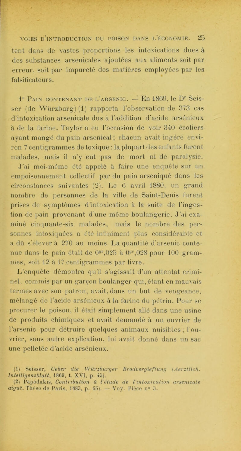 tenl dans de vastes proportions les intoxications dues à des substances arsenicales ajoutées aux aliments soit par erreur, soit par impureté des matières employées par les falsificateurs. i° Pain contenant de l’arsenic. — En 1809, le Dr Seis- ser (de Würzburg) (1) rapporta l’observation de 373 cas d'intoxication arsenicale dus à l’addition d'acide arsénieux à de la farine. Taylor a eu l'occasion de voir 340 écoliers ayant mangé du pain arsenical; chacun avait ingéré envi- ron 7 centigrammes de toxique : la plupart des enfants furent malades, mais il n’y eut pas de mort ni de paralysie. J’ai moi-même été appelé à faire une enquête sur un empoisonnement collectif par du pain arseniqué dans les circonstances suivantes (2). Le G avril 1880, un grand nombre de personnes de la ville de Saint-Denis furent prises de symptômes d’intoxication à la suite de l'inges- tion de pain provenant d’une même boulangerie. J’ai exa- miné cinquante-six malades, mais le nombre des per- sonnes intoxiquées a été infiniment plus considérable et a dû s’élèvera 270 au moins. La quantité d’arsenic conte- nue dans le pain était de 0gr,025 à 0gr,028 pour 100 gram- mes, soit 12 à 17 centigrammes par livre. L’enquête démontra qu’il s’agissait d’un attentat crimi- nel, commis par un garçon boulanger qui, étant en mauvais termes avec son patron, avait, dans un but de vengeance, mélangé de l’acide arsénieux à la farine du pétrin. Pour se procurer le poison, il était simplement allé dans une usine de produits chimiques et avait demandé à un ouvrier de l’arsenic pour détruire quelques animaux nuisibles; l’ou- vrier, sans autre explication, lui avait donné dans un sac une pelletée d’acide arsénieux. (1) Seisser, Ueber die Würzburger Brodvergieftung (Aerzllich. Jntelligenzblatt, 1869, t. XVI, p. 45). (2) Papadakis, Contribution à l'étude de l’intoxication arsenicale aiguë. Thèse de Paris, 1883, p. 65). — Voy. Pièce n° 3.