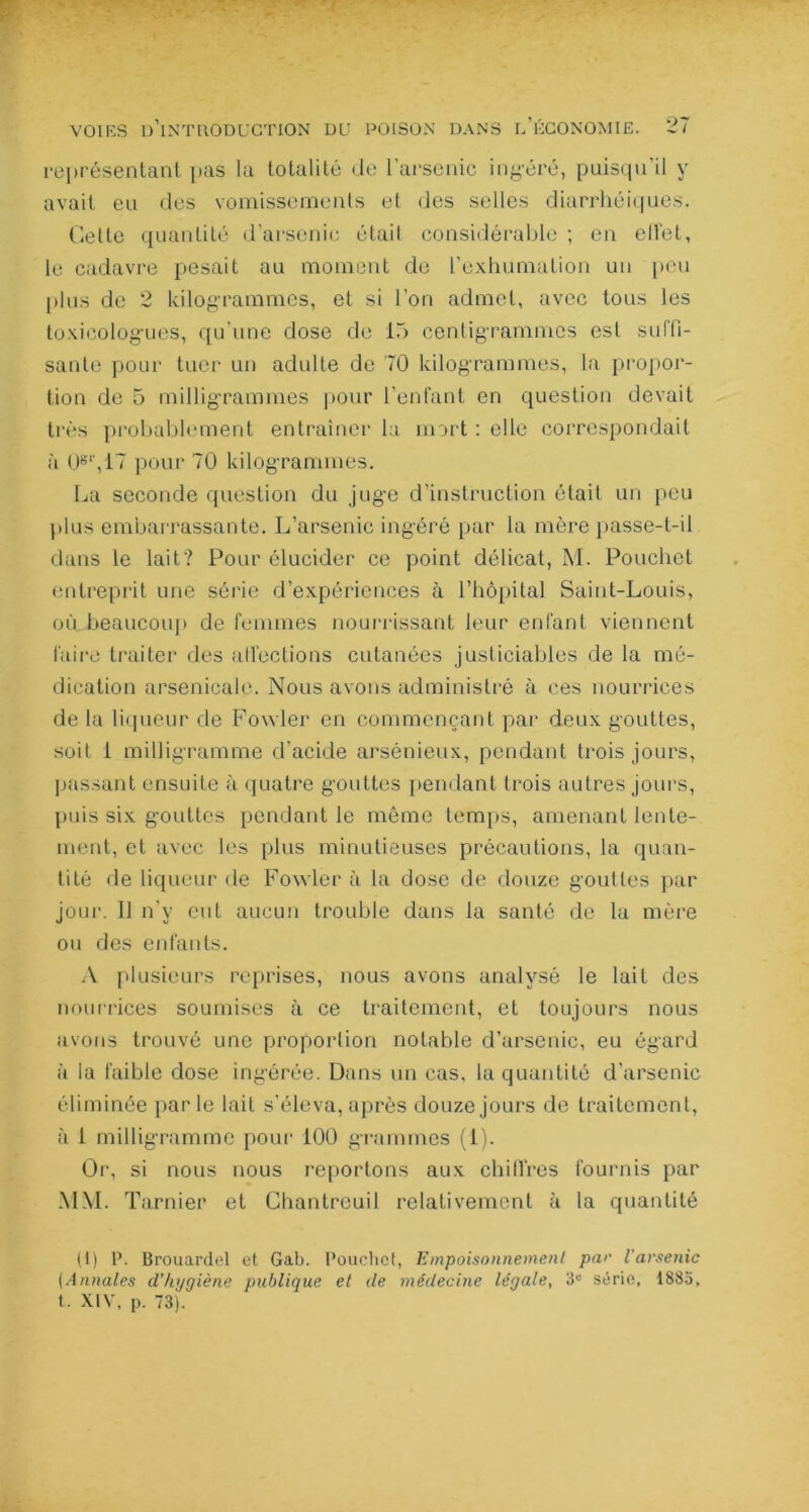 représentant pas la totalité de l'arsenic inséré, puisqu’il y avait eu des vomissements et des selles diarrhéiques. Celle quantité d’arsenic était considérable ; en elîet, le cadavre pesait au moment de l’exhumation un peu plus de 2 kilogrammes, et si l’on admet, avec tous les toxicologues, qu'une dose de 15 centigrammes est suffi- sante pour tuer un adulte de 70 kilogrammes, la propor- tion de 5 milligrammes pour l’enfant en question devait très probablement entraîner la mort : elle correspondait à O61',17 pour 70 kilogrammes. La seconde question du juge d’instruction était un peu plus embarrassante. L’arsenic ingéré par la mère passe-t-il dans le lait? Pour élucider ce point délicat, M. Pouchet entreprit une série d’expériences à l’hôpital Saint-Louis, où beaucoup de femmes nourrissant leur enfant viennent faire traiter des affections cutanées justiciables de la mé- dication arsenicale. Nous avons administré à ces nourrices de la liqueur de Fowler en commençant par deux gouttes, soit 1 milligramme d'acide arsénieux, pendant trois jours, passant ensuite à quatre gouttes pendant trois autres jours, puis six gouttes pendant le même temps, amenant lente- ment, et avec les plus minutieuses précautions, la quan- tité de liqueur de Fowler à la dose de douze gouttes par jour. 11 n’y eut aucun trouble dans la santé de la mère ou des enfants. A plusieurs reprises, nous avons analysé le lait des nourrices soumises à ce traitement, et toujours nous avons trouvé une proportion notable d’arsenic, eu égard à la faible dose ingérée. Dans un cas, la quantité d’arsenic éliminée par le lait s’éleva, après douze jours de traitement, à 1 milligramme pour 100 grammes (1). Or, si nous nous reportons aux chiffres fournis par MM. Tarnier et Chantreuil relativement à la quantité (1) P. Brouardel et Gab. Pouchet, Empoisonnement par l'arsenic (Annales d’hygiène publique et de médecine légale, 3e série, 1885, t. XIV, p. 73).