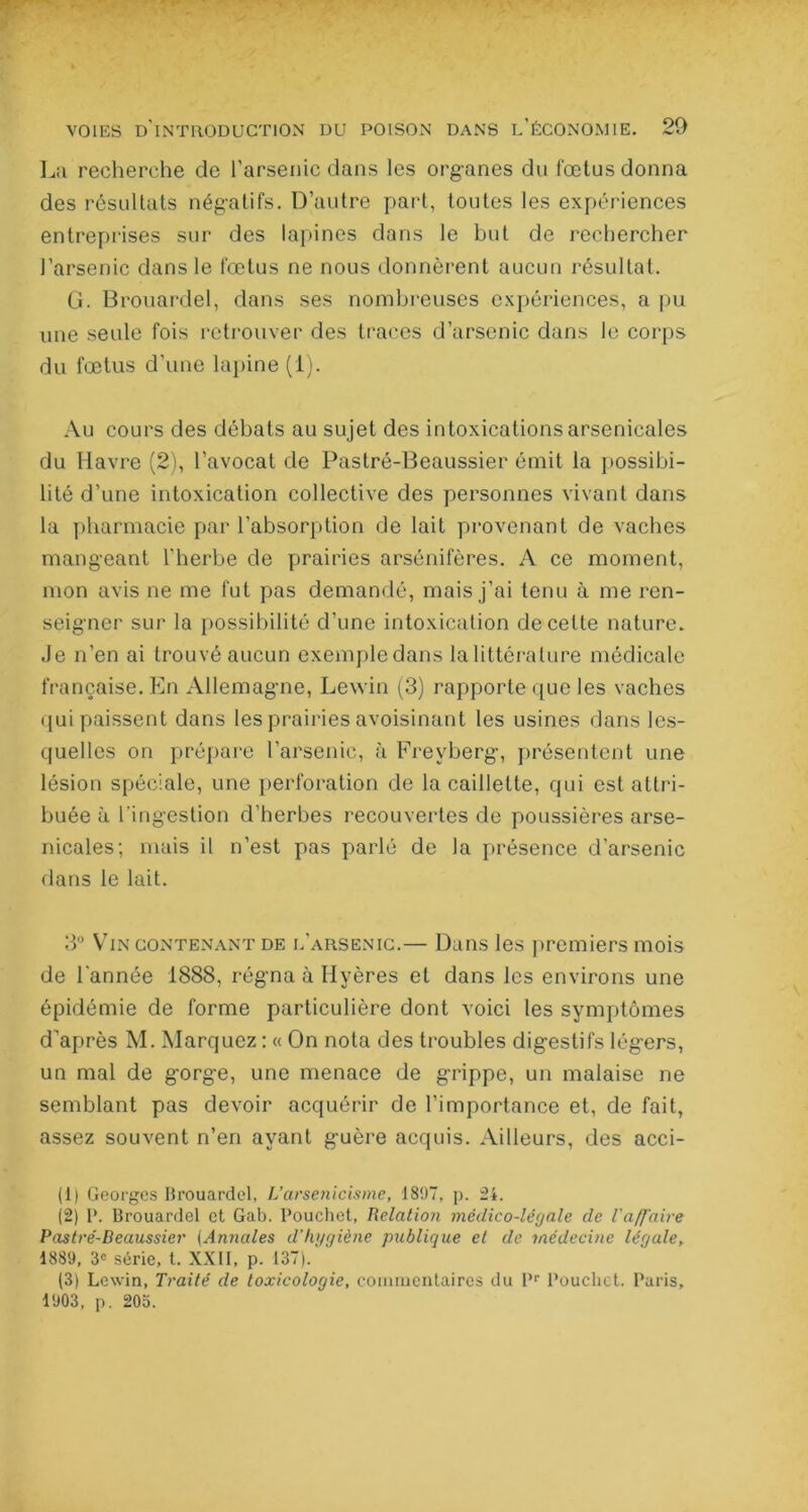 La recherche de l’arsenic dans les organes du fœtus donna des résultats négatifs. D’autre part, toutes les expériences entreprises sur des lapines dans le but de rechercher l’arsenic dans le fœtus ne nous donnèrent aucun résultat. G. Brouardel, dans ses nombreuses expériences, a pu une seule fois retrouver des traces d’arsenic dans le corps du fœtus d’une lapine (1). Au cours des débats au sujet des intoxications arsenicales du Havre (2), l’avocat de Pastré-Beaussier émit la possibi- lité d’une intoxication collective des personnes vivant dans la pharmacie par l’absorption de lait provenant de vaches mangeant l'herbe de prairies arsénifères. A ce moment, mon avis ne me fut pas demandé, mais j’ai tenu à me ren- seigner sur la possibilité d’une intoxication de celte nature. Je n’en ai trouvé aucun exemple dans la littérature médicale française. En Allemagne, Lewin (3) rapporte que les vaches qui paissent dans les prairies avoisinant les usines dans les- quelles on prépare l’arsenic, à Freyberg, présentent une lésion spéciale, une perforation de la caillette, qui est attri- buée à l'ingestion d’herbes recouvertes de poussières arse- nicales; mais il n’est pas parlé de la présence d’arsenic dans le lait. 3° Vin contenant de l’arsenic.— Dans les premiers mois de l'année 1888, régna à Hyères et dans les environs une épidémie de forme particulière dont voici les symptômes d'après M. Marquez : « On nota des troubles digestifs légers, un mal de gorge, une menace de grippe, un malaise ne semblant pas devoir acquérir de l’importance et, de fait, assez souvent n’en ayant guère acquis. Ailleurs, des acci- (1) Georges Brouardel, J.’arsenicisme, 1897, p. 24. (2) P. Brouardel et Gab. Pouchet, Relation médico-légale de l'affaire Pastré-Beaussier (Annales d'hygiène publique et de médecine légale, 1889, 3e série, t. XXII, p. 137).' ' (3) Lewin, Traité de toxicologie, commentaires du l,r Pouchet. Paris, 1903, p. 205.