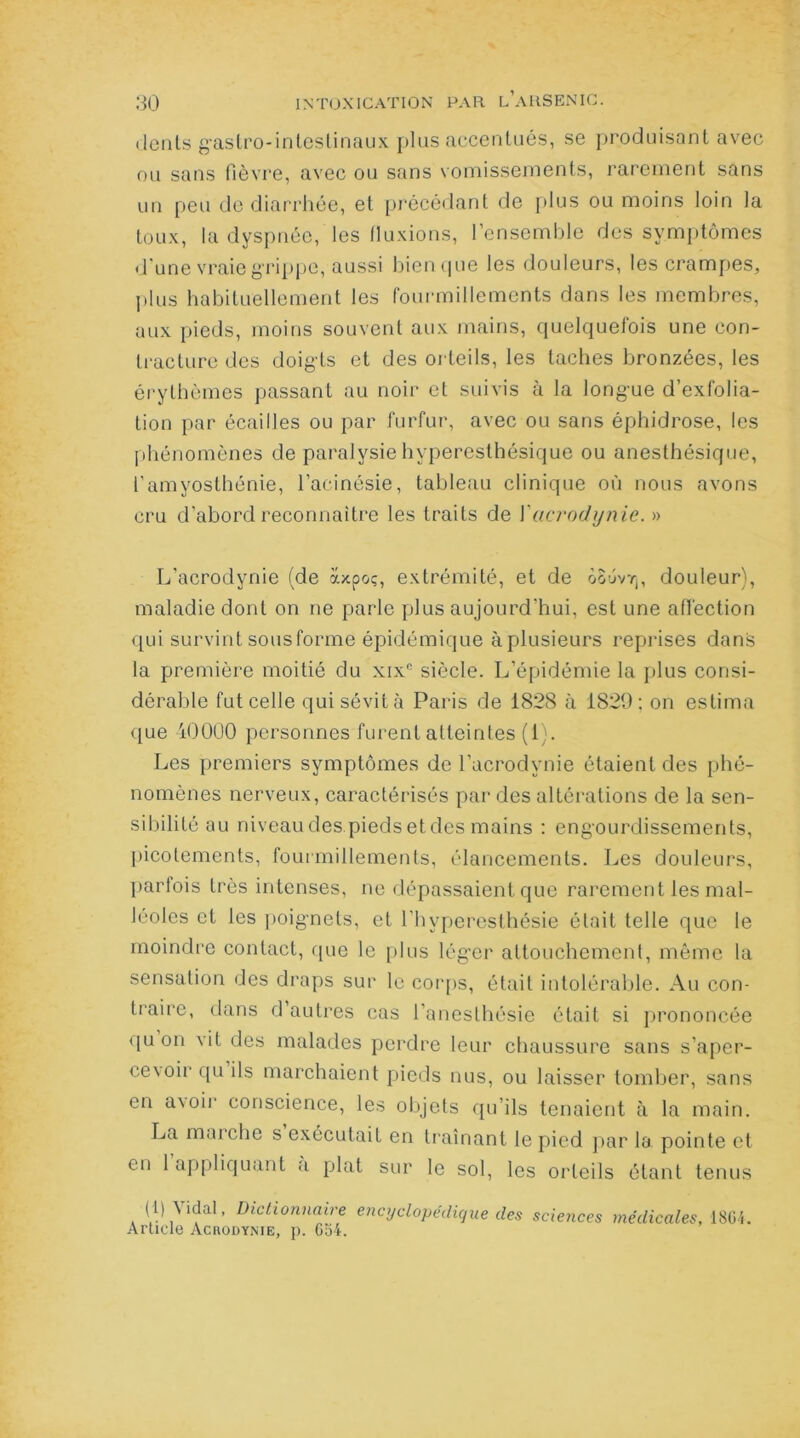 dents gastro-intestinaux plus accentués, se produisant avec ou sans fièvre, avec ou sans vomissements, rarement sans un peu de diarrhée, et précédant de plus ou moins loin la toux, la dyspnée, les fluxions, l’ensemble des symptômes d'une vraie grippe, aussi bien que les douleurs, les crampes, plus habituellement les fourmillements dans les membres, aux pieds, moins souvent aux mains, quelquefois une con- tracture des doigts et des orteils, les taches bronzées, les érythèmes passant au noir et suivis à la longue d’exfolia- tion par écailles ou par furfur, avec ou sans éphidrose, les phénomènes de paralysie hyperesthésique ou anesthésique, l’amyosthénie, l’acinésie, tableau clinique où nous avons cru d’abord reconnaître les traits de Yacrodynie. » L'acrodynie (de axpoç, extrémité, et de oouvtj, douleur), maladie dont on ne parle plus aujourd'hui, est une affection qui survint sous forme épidémique à plusieurs reprises dans la première moitié du xixc siècle. L’épidémie la plus consi- dérable fut celle qui sévit à Paris de 1828 à 1829; on estima que 40000 personnes furent atteintes (1). Les premiers symptômes de l’acrodynie étaient des phé- nomènes nerveux, caractérisés par des altérations de la sen- sibilité au niveau des.pieds et des mains : engourdissements, picotements, fourmillements, élancements. Les douleurs, parfois très intenses, ne dépassaient que rarement les mal- léoles et les poignets, et l’hyperesthésie était telle que le moindre contact, que le plus léger attouchement, même la sensation des draps sur le corps, était intolérable. Au con- traire, dans d’autres cas l’anesthésie était si prononcée f[u on vit des malades perdre leur chaussure sans s’aper- ce\oirquils marchaient pieds nus, ou laisser tomber, sans en a\oir conscience, les objets qu’ils tenaient à la main. La marche s exécutait en traînant le pied par la pointe et en 1 appliquant a plat sur le sol, les orteils étant tenus (1) Aidai, Dictionnaire encyclopédique des scieiices médicales, 1864. Article AcnoDYNiE, p. 654.