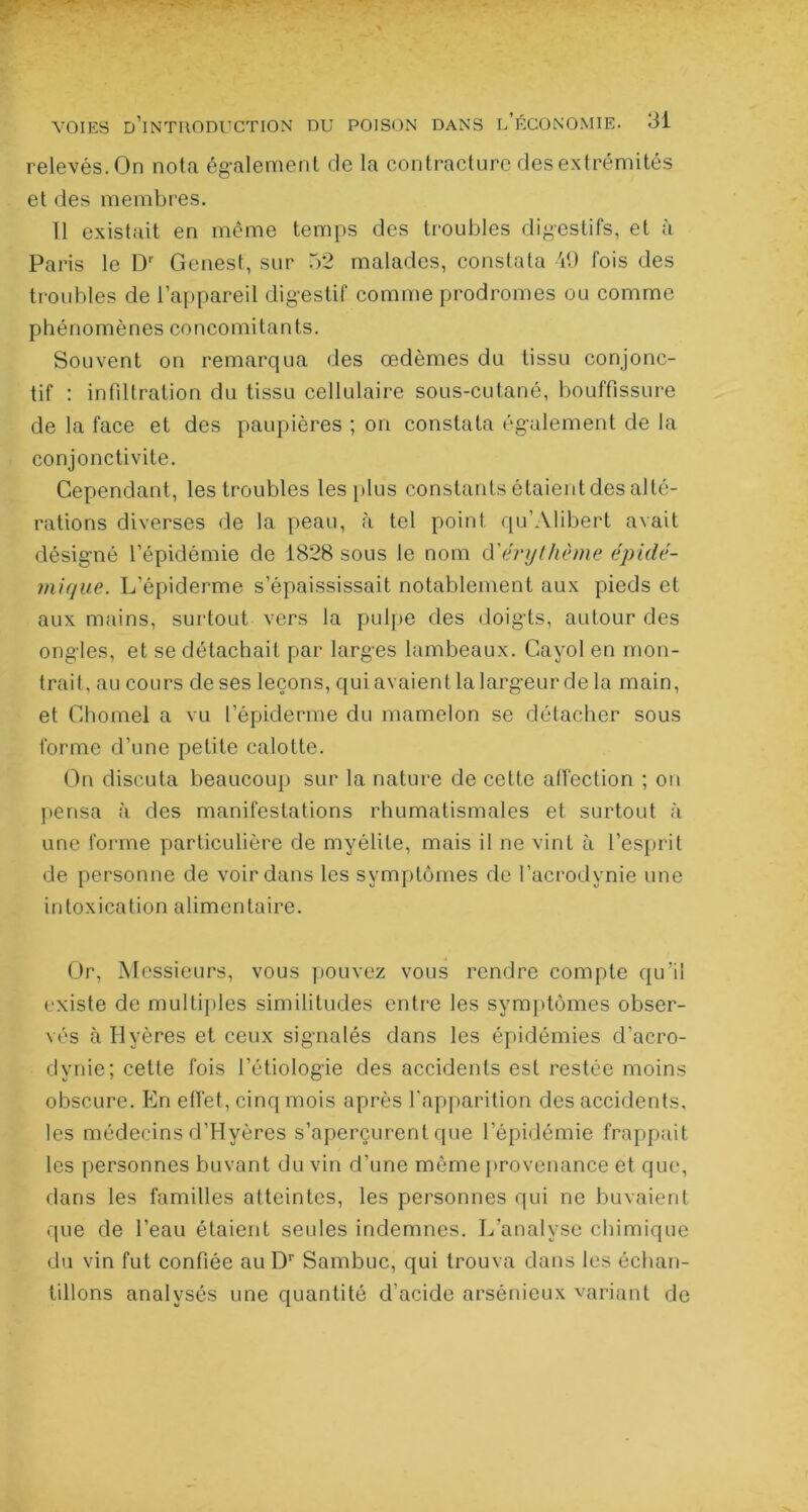 relevés. On nota également de la contracture des extrémités et des membres. U existait en même temps des troubles digestifs, et à Paris le Dr Gcnest, sur 52 malades, constata 49 fois des troubles de l’appareil digestif comme prodromes ou comme phénomènes concomitants. Souvent on remarqua des œdèmes du tissu conjonc- tif : infiltration du tissu cellulaire sous-cutané, bouffissure de la face et des paupières ; on constata également de la conjonctivite. Cependant, les troubles les plus constants étaient des alté- rations diverses de la peau, à tel point qu’Alibert avait désigné l’épidémie de 1828 sous le nom d'érythème épidé- mique. L’épiderme s’épaississait notablement aux pieds et aux mains, surtout vers la pulpe des doigts, autour des ongles, et se détachait par larges lambeaux. Cayol en mon- trait. au cours de ses leçons, qui avaient la largeur de la main, et Chomel a vu l’épiderme du mamelon se détacher sous forme d’une petite calotte. On discuta beaucoup sur la nature de cette affection ; on pensa à des manifestations rhumatismales et surtout à une forme particulière de myélite, mais il ne vint à l’esprit de personne de voir dans les symptômes de l’acrodynie une intoxication alimentaire. Or, Messieurs, vous pouvez vous rendre compte qu’il existe de multiples similitudes entre les symptômes obser- vés àHyères et ceux signalés dans les épidémies d’acro- dynie; cette fois l’étiologie des accidents est restée moins obscure. En effet, cinq mois après l'apparition des accidents, les médecins d’Hyères s’aperçurent que l’épidémie frappait les personnes buvant du vin d’une même provenance et que, dans les familles atteintes, les personnes qui ne buvaient que de l’eau étaient seules indemnes. L’analyse chimique du vin fut confiée au Dr Sambuc, qui trouva dans les échan- tillons analysés une quantité d'acide arsénieux variant de