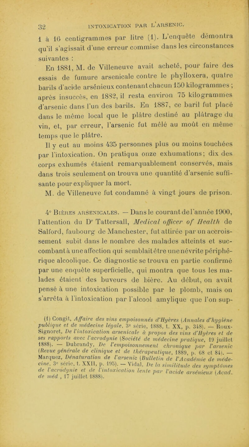 1 à 16 centigrammes par litre [1). L enquête démontra qu’il s’agissait d’une erreur commise dans les circonstances suivantes : En 1881, M. de Villeneuve avait acheté, pour faire des essais de fumure arsenicale contre le phylloxéra, quatre barils d'acide arsénieux contenant chacun 150 kilogrammes ; après insuccès, en 1882, il resta environ 75 kilogrammes d’arsenic dans l’un des barils. En 1887, ce baril fut placé dans le même local que le plâtre destiné au plâtrage du vin, et, par erreur, l’arsenic fut mêlé au moût en même temps que le plâtre. Il y eut au moins 435 personnes plus ou moins touchées par l'intoxication. On pratiqua onze exhumations; dix des corps exhumés étaient remarquablement conservés, mais dans trois seulement on trouva une quantité d’arsenic suffi- sante pour expliquer la mort. M. de Villeneuve fut condamné à vingt jours de prison. 4U Bières arsenicales. — Dans le courant del'année 1900, l’attention du D1' Tattersall, Medical officer of Health de Salford, faubourg de Manchester, fut attirée par un accrois- sement subit dans le nombre des malades atteints et suc- combantà uneaffection qui semblaitêtre une névrite périphé- rique alcoolique. Ce diagnostic se trouva en partie confirmé par une enquête superficielle, qui montra que tous les ma- lades étaient des buveurs de bière. Au début, on avait pensé à une intoxication possible par le plomb, mais on s’arrêta à l’intoxication par l’alcool amylique que l’on sup- (1) Gongit, Affaire des vins empoisonnés d’Hyères (Annales d’hygiène publique et de médecine légale, 3° série, 1888, t. XX, p. 348). — ltoux- Signoret, De l intoxication arsenicale à propos des vins d’Hyères et de ses rapports avec l acrodynie (Société de médecine pratique, 19 juillet 1888). Dubrandy, De l empoisonnement chronique par l'arsenic (Revue générale de clinique et de thérapeutique, 1889, p. G8 et 84). — Marquez, Dénaturation de l'arsenic (Bulletin de l’Académie de méde- cine, 3l série, t. XXII, p. 195). Vidal, De la similitude des symptômes de l acrodynie et de l'intoxication lente par l’acide arsénieux (Acad, de méd , 17 juillet 1888).