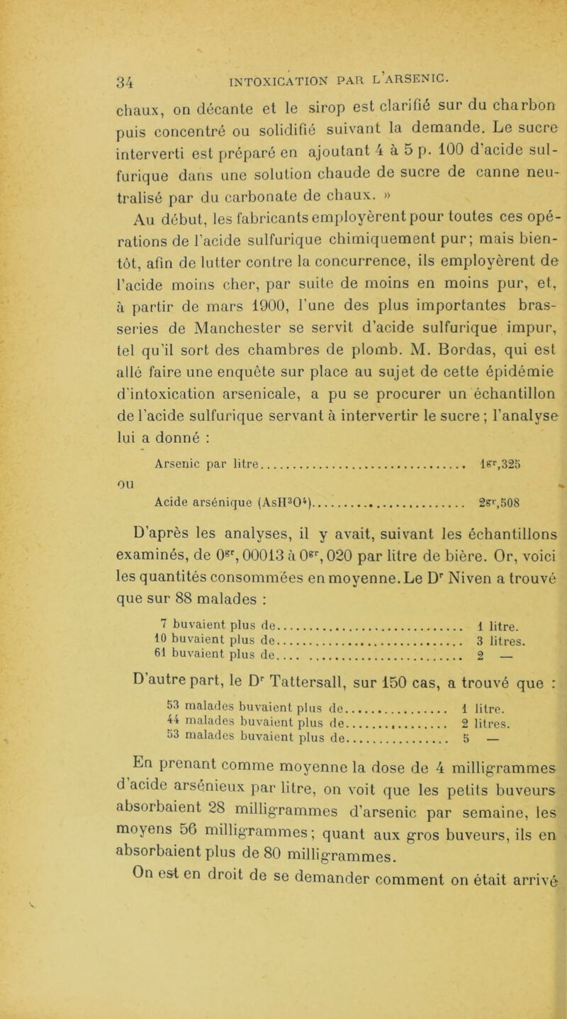 chaux, on décante et le sirop est clarifié sur du charbon puis concentré ou solidifié suivant la demande. Le sucre interverti est préparé en ajoutant 4 à 5 p. 100 d acide sul- furique dans une solution chaude de sucre de canne neu- tralisé par du carbonate de chaux. » Au début, les fabricants employèrent pour toutes ces opé- rations de l’acide sulfurique chimiquement pur; mais bien- tôt, afin de lutter contre la concurrence, ils employèrent de l’acide moins cher, par suite de moins en moins pur, et, à partir de mars 1900, l’une des plus importantes bras- series de Manchester se servit d’acide sulfurique impur, tel qu’il sort des chambres de plomb. M. Bordas, qui est allé faire une enquête sur place au sujet de cette épidémie d’intoxication arsenicale, a pu se procurer un échantillon de l’acide sulfurique servant à intervertir le sucre ; l’analyse lui a donné : Arsenic par litre lsr,325 OU Acide arsénique (AsH304) 2sr,508 D’après les analyses, il y avait, suivant les échantillons examinés, de 0gr, 00013 à 0gr, 020 par litre de bière. Or, voici les quantités consommées en moyenne. Le Dp Niven a trouvé que sur 88 malades : 7 buvaient plus de 1 litre. 10 buvaient plus de 3 litres. 61 buvaient plus de 2 — D autre part, le Dr Tattersall, sur 150 cas, a trouvé que : 53 malades buvaient plus de 1 litre. 44 malades buvaient plus de 2 litres. 53 malades buvaient plus de 5 — Ln prenant comme moyenne la dose de 4 milligrammes d acide arsénieux par litre, on voit que les petits buveurs absorbaient 28 milligrammes d’arsenic par semaine, les moyens 56 milligrammes; quant aux gros buveurs, ils en absorbaient plus de 80 milligrmïinQ0s. On est en droit de se demander comment on était arrivé