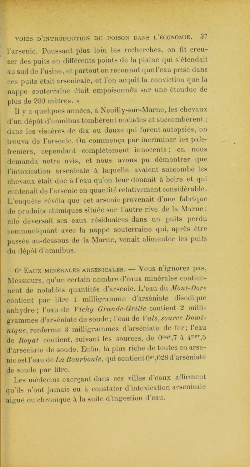 l'arsenic. Poussant plus loin les recherches, on fit creu- ser des puits en différents points de la plaine qui s’étendait au sud de l’usine, et partout on reconnut que l’eau prise dans ces puits était arsenicale, et 1 on acquit la conviction que la nappe souterraine était empoisonnée sur une étendue de plus de 200 mètres. » Il y a quelques années, à Neuilly-sur-Marne, les chevaux d’un dépôt d’omnibus tombèrent malades et succombèrent ; dans les viscères de dix ou douze qui furent autopsiés, on trouva de l’arsenic. On commença par incriminer les pale- freniers, cependant complètement innocents ; on nous demanda notre avis, et nous avons pu démontrer que l’intoxication arsenicale à laquelle avaient succombé les chevaux était due à l’eau qu’on leur donnait à boire et qui contenait de l’arsenic en quantité relativement considérable. L'enquête révéla que cet arsenic provenait d’une fabrique de produits chimiques situee sur 1 autre rive de la Maine , elle déversait ses eaux résiduaires dans un puits perdu communiquant avec la nappe souterraine qui, après être passée au-dessous de la Marne, venait alimenter les puits du dépôt d’omnibus. 0° Eaux minérales arsenicales. — Vous n’ignorez pas, Messieurs, qu’un certain nombre d’eaux minérales contien- nent de notables quantités d’arsenic. L’eau du Mont-Dore contient par litre 1 milligramme d’arséniate disodique anhydre ; l’eau de Vichy Grande-Grille contient 2 milli- grammes d’arséniate de soude; 1 eau de T als, soin ce Domi- nique, renferme 3 milligrammes d arséniato de ter, 1 eau de Iloyat contient, suivant les sources, de 0mer,7 à 4msp,5 d’arséniate de soude. Entin, la plus riche de toutes en arse- nic est l’eau de La Bourboule, qui contient 0gr,028 d’arséniate de soude par litre. Les médecins exerçant dans ces villes d’eaux affirment qu’ils n’ont jamais eu à constater d'intoxication arsenicale aiguë ou chronique à la suite el ingestion d eau.