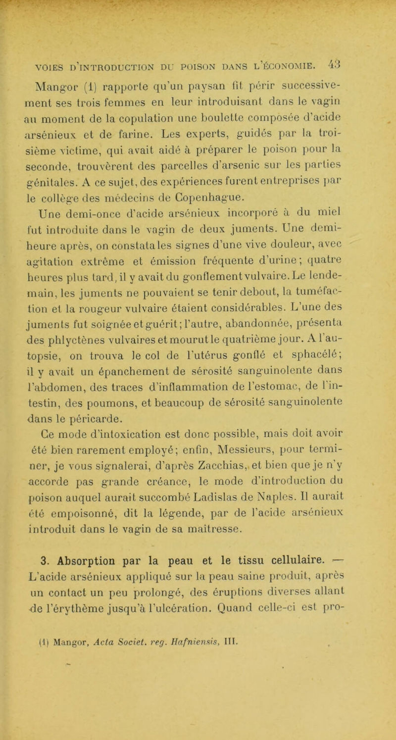 RT ■ voies d’introduction du poison dans l’économie. 43 Mangor (1) rapporte qu’un paysan fit périr successive- ment ses trois femmes en leur introduisant, dans le vagin au moment de la copulation une boulette composée d’acide arsénieux et de farine. Les experts, guidés par la troi- sième victime, qui avait aidé à préparer le poison pour la seconde, trouvèrent des parcelles d’arsenic sur les parties génitales. A ce sujet, des expériences furent entreprises par le collège des médecins de Copenhague. Une demi-once d’acide arsénieux incorporé à du miel fut introduite dans le vagin de deux juments. Une demi- heure après, on constata les signes d’une vive douleur, avec agitation extrême et émission fréquente d’urine; quatre heures plus tard, il y avait du gonflement vulvaire. Le lende- main, les juments ne pouvaient se tenir debout, la tuméfac- tion et la rougeur vulvaire étaient considérables. L’une des juments fut soignée et guérit ; l’autre, abandonnée, présenta des phlyctènes vulvaires et mourut le quatrième jour. A 1 au- topsie, on trouva le col de l’utérus gonflé et sphacélé; il y avait un épanchement de sérosité sanguinolente dans l’abdomen, des traces d’inflammation de l’estomac, de 1 in- testin, des poumons, et beaucoup de sérosité sanguinolente dans le péricarde. Ce mode d’intoxication est donc possible, mais doit avoir été bien rarement employé; enfin, Messieurs, pour termi- ner, je vous signalerai, d’après Zacchias,.et bien que je n’y accorde pas grande créance, le mode d’introduction du poison auquel aurait succombé Ladislas de Naples, Il aurait été empoisonné, dit la légende, par de l’acide arsénieux introduit dans le vagin de sa maîtresse. 3. Absorption par la peau et le tissu cellulaire. — L’acide arsénieux appliqué sur la peau saine produit, après un contact un peu prolongé, des éruptions diverses allant de l’érythème jusqu’à l’ulcération. Quand celle-ci est pro-