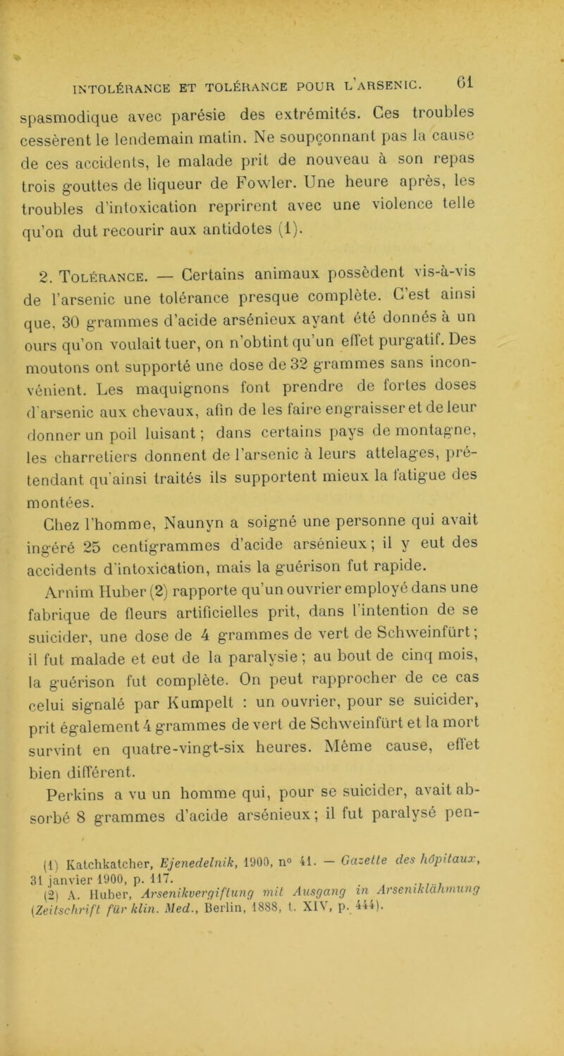 spasmodique avec parésie des extrémités. Ces troubles cessèrent le lendemain matin. ISe soupçonnant pas la cause de ces accidents, le malade prit de nouveau à son repas trois gouttes de liqueur de Fowler. Une heure après, les troubles d’intoxication reprirent avec une violence telle qu’on dut recourir aux antidotes (1). 2. Tolérance. — Certains animaux possèdent vis-à-vis de l’arsenic une tolérance presque complète. C est ainsi que, 30 grammes d’acide arsénieux ayant été donnés à un ours qu’on voulait tuer, on n obtint qu un eilet purgatif. Des moutons ont supporté une dose de 32 grammes sans incon- vénient. Les maquignons font prendre de fortes doses d arsenic aux chevaux, afin de les faire engraisser et de leur donner un poil luisant ; dans certains pays de montagne, les charretiers donnent de l’arsenic à leurs attelages, pré- tendant qu’ainsi traités ils supportent mieux la fatigue des montées. Chez l’homme, Naunyn a soigné une personne qui avait ingéré 25 centigrammes d’acide arsénieux ; il y eut des accidents d'intoxication, mais la guérison fut rapide. Arnim Iluber (2) rapporte qu’un ouvrier employé dans une fabrique de fleurs artificielles prit, dans l’intention de se suicider, une dose de 4 grammes de vert de Schweinfürt ; il fut malade et eut de la paralysie ; au bout de cinq mois, la guérison fut complète. On peut rapprocher de ce cas celui signalé par Kumpelt : un ouvrier, pour se suicider, prit également 4 grammes de vert de Schweinfürt et la mort survint en quatre-vingt-six heures. Même cause, eflet bien différent. Perkins a vu un homme qui, pour se suicider, avait ab- sorbé 8 grammes d’acide arsénieux; il fut paralysé pen- / (1) Katchkatcher, Ejenedelnik, 1900, n° 41. — Gazette des hôpitaux, 31 janvier 1900, p. 117. (2) A. iluber, Arsenikvergiftung mil Ausgang in ArseniKlanmung (Zeitschrift für klin. Med., Berlin, 1838, t. XIV, p. 444).