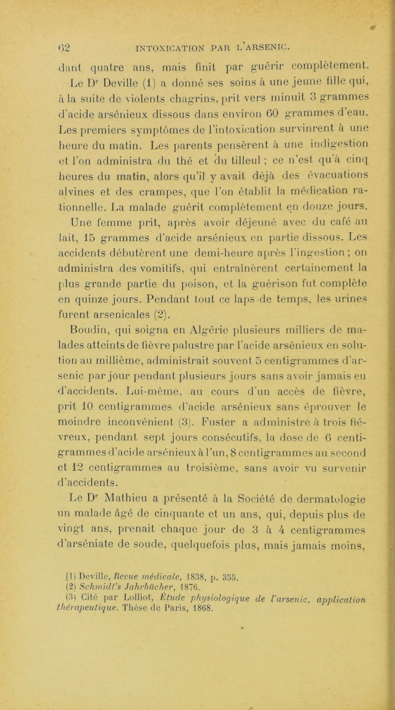 dant quatre ans, mais finit par guérir complètement. Le Dp Deville (1) a donné ses soins à une jeune tille qui, à la suite de violents chagrins, prit vers minuit 3 grammes d'acide arsénieux dissous dans environ 60 grammes d’eau. Les premiers symptômes de l’intoxication survinrent a une heure du matin. Les parents pensèrent à une indigestion et l’on administra du thé et du tilleul ; ce n’est qu’à cinq heures du matin, alors qu’il y avait déjà des évacuations alvines et des crampes, que l’on établit la médication ra- tionnelle. La malade guérit complètement en douze jours. Une femme prit, après avoir déjeuné avec du café au lait, 15 grammes d’acide arsénieux en partie dissous. Les accidents débutèrent une demi-heure après l'ingestion; on administra des vomitifs, qui entraînèrent certainement la plus grande partie du poison, et la guérison fut complète en quinze jours. Pendant tout ce laps de temps, les urines furent arsenicales (2). Boudin, qui soigna en Algérie plusieurs milliers de ma- lades atteints de fièvre palustre par l’acide arsénieux en solu- tion au millième, administrait souvent 5 centigrammes d'ar- senic par jour pendant plusieurs jours sans avoir jamais eu d’accidents. Lui-même, au cours d'un accès de fièvre, prit 10 centigrammes d’acide arsénieux sans éprouver le moindre inconvénient (3). Fuster a administre à trois fié- vreux, pendant sept jours consécutifs, la dose de 6 centi- grammes d’acide arsénieux à l’un, 8 centigrammes au second et 12 centigrammes au troisième, sans avoir vu survenir d’accidents. Le Dr Mathieu a présenté à la Société de dermatologie un malade âgé de cinquante et un ans, qui, depuis plus de vingt ans, prenait chaque jour de 3 à 4 centigrammes d’arséniate de soude, quelquefois plus, mais jamais moins, (1) Deville, Revue médicale, 1838, p. 355. (2) Schmidt’s Jahrbilcher, 1876. (3) Cité par Lolliot, htude physiologique de l'arsenic, application thérapeutique. Thèse de Paris, 1868.