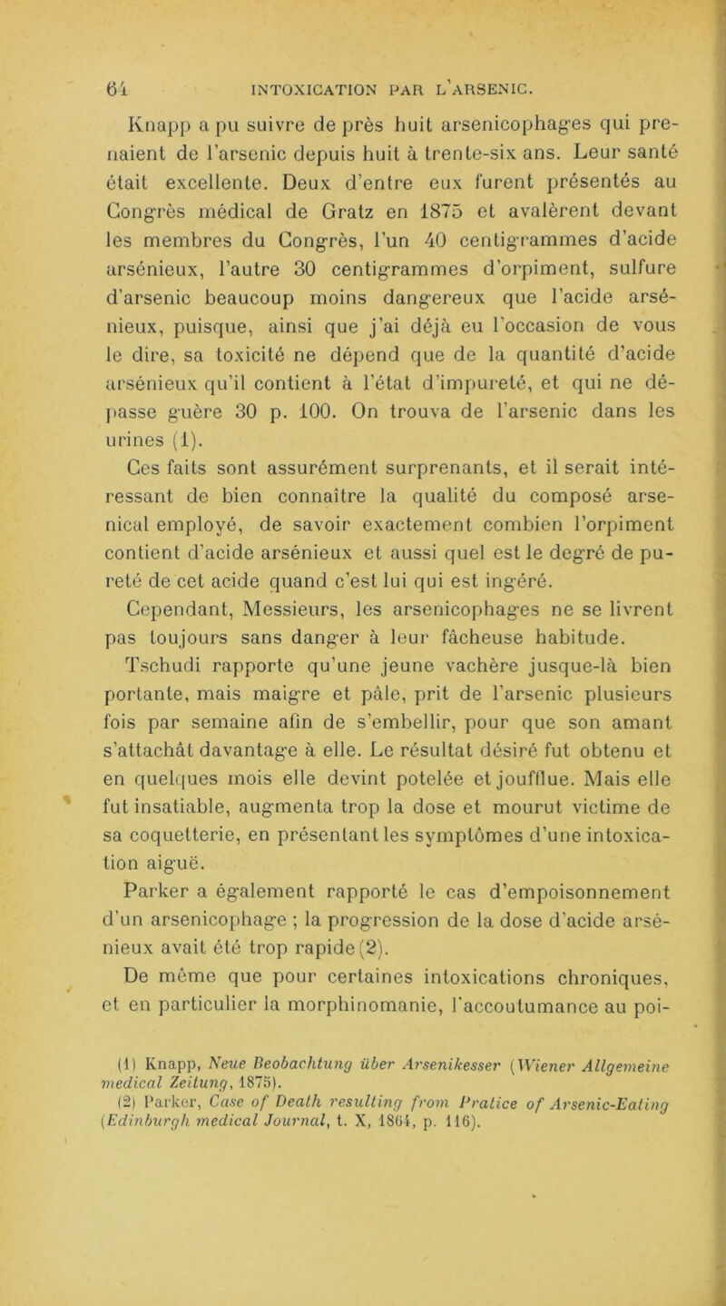 Knapp a pu suivre de près huit arsenicophages qui pre- naient de l’arsenic depuis huit à trente-six ans. Leur santé était excellente. Deux d’entre eux furent présentés au Congrès médical de Gratz en 1875 et avalèrent devant les membres du Congrès, l’un 40 centigrammes d’acide arsénieux, l’autre 30 centigrammes d’orpiment, sulfure d’arsenic beaucoup moins dangereux que l’acide arsé- nieux, puisque, ainsi que j’ai déjà eu l’occasion de vous le dire, sa toxicité ne dépend que de la quantité d’acide arsénieux qu’il contient à l’état d’impureté, et qui ne dé- liasse guère 30 p. 100. On trouva de l'arsenic dans les urines (1). Ces faits sont assurément surprenants, et il serait inté- ressant de bien connaître la qualité du composé arse- nical employé, de savoir exactement combien l’orpiment contient d’acide arsénieux et aussi quel est le degré de pu- reté de cet acide quand c’est lui qui est ingéré. Cependant, Messieurs, les arsenicophages ne se livrent pas toujours sans danger à leur fâcheuse habitude. Tschudi rapporte qu’une jeune vachère jusque-là bien portante, mais maigre et pâle, prit de l’arsenic plusieurs fois par semaine afin de s’embellir, pour que son amant s’attachât davantage à elle. Le résultat désiré fut obtenu et en quelques mois elle devint potelée et joufflue. Mais elle fut insatiable, augmenta trop la dose et mourut victime de sa coquetterie, en présentant les symptômes d’une intoxica- tion aiguë. Parker a également rapporté le cas d’empoisonnement d’un arsenicophage ; la progression de la dose d’acide arsé- nieux avait été trop rapide (2). De même que pour certaines intoxications chroniques, et en particulier la morphinomanie, l’accoutumance au poi- (1) Ivnapp, Neue Beobachtung über Arsenikesser ( Wiener Allgemeine medical Zeitung, 1875). 12) Parker, Case of Dealh resulting from Pratice of Arsenic-Ealing (Edinburgh medical Journal, t. X, 1864, p. 116).