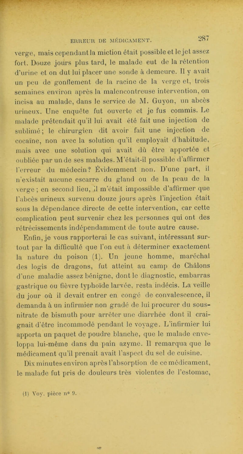 i v ■ T ERREUR DE MÉDICAMENT. * verge, mais cependant la miction était possible et le jet assez fort. Douze jours plus tard, le malade eut de la rétention d’urine et on dut lui placer une sonde à demeure. Il y avait un peu de gonflement de la racine de la verge et, trois semaines environ après la malencontreuse intervention, on incisa au malade, dans le service de M. Guyon, un abcès urineux. Une enquête fut ouverte et je fus commis. Le malade prétendait qu'il lui avait été fait une injection de sublimé; le chirurgien dit avoir fait une injection de cocaïne, non avec la solution qu’il employait d'habitude, mais avec une solution qui avait dû être apportée et oubliée par un de ses malades. M’était-il possible d’affirmer l’erreur du médecin? Évidemment non. D’une part, il n’existait aucune escarre du gland ou de la peau de la verge ; en second lieu, Il m’était impossible d’affirmer que l’abcès urineux survenu douze jours après l'injection était sous la dépendance directe de cette intervention, car celte complication peut survenir chez les personnes qui ont des rétrécissements indépendamment de toute autre cause. Enfin, je vous rapporterai le cas suivant, intéressant sur- tout par la difficulté que l'on eut à déterminer exactement la nature du poison (1). Un jeune homme, maréchal des logis de dragons, fut atteint au camp de Châlons d'une maladie assez bénigne, dont le diagnostic, embarras gastrique ou fièvre typhoïde larvée, resta indécis. La veille du jour où il devait entrer en congé de convalescence, il demanda à un infirmier non gradé de lui procurer du sous- nitrate de bismuth pour arrêter une diarrhée dont il crai- gnait d'être incommodé pendant le voyage. L’infirmier lui apporta un paquet de poudre blanche, que le malade enve- loppa lui-même dans du pain azyme. Il remarqua que le médicament qu’il prenait avait l’aspect du sel de cuisine. Dix minutes environ après l’absorption de ce médicament, le malade fut pris de douleurs très violentes de l’estomac, (1) Voy. pièce n° 9.