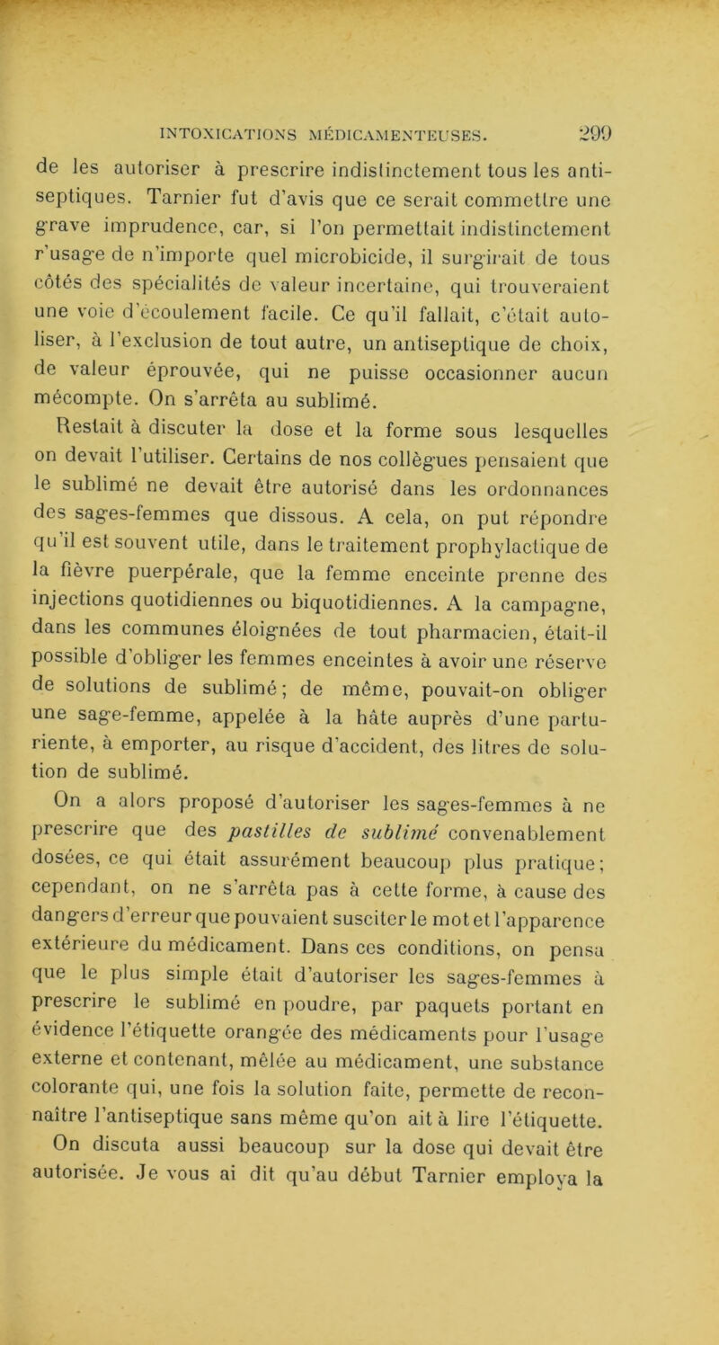 de les autoriser à prescrire indistinctement tous les anti- septiques. Tarnier fut d’avis que ce serait commettre une grave imprudence, car, si l’on permettait indistinctement r usage de n importe quel microbicide, il surgirait de tous côtés des spécialités de valeur incertaine, qui trouveraient une voie d écoulement facile. Ce qu’il fallait, c’était aulo- liser, à l’exclusion de tout autre, un antiseptique de choix, de valeur éprouvée, qui ne puisse occasionner aucun mécompte. On s’arrêta au sublimé. Restait à discuter la dose et la forme sous lesquelles on devait 1 utiliser. Certains de nos collègues pensaient que le sublimé ne devait être autorisé dans les ordonnances des sages-lemmes que dissous. A cela, on put répondre qu il est souvent utile, dans le traitement prophylactique de la fièvre puerpérale, que la femme enceinte prenne des injections quotidiennes ou biquotidiennes. A la campagne, dans les communes éloignées de tout pharmacien, était-il possible d obliger les femmes enceintes à avoir une réserve de solutions de sublimé; de même, pouvait-on oblig'er une sage-femme, appelée à la hâte auprès d’une partu- riente, à emporter, au risque d'accident, des litres de solu- tion de sublimé. On a alors proposé d’autoriser les sages-femmes à ne prescrire que des pastilles de sublimé convenablement dosées, ce qui était assurément beaucoup plus pratique; cependant, on ne s’arrêta pas à cette forme, à cause des dangers d’erreur que pouvaient susciter le motet l’apparence extérieure du médicament. Dans ces conditions, on pensa que le plus simple était d’autoriser les sages-femmes à prescrire le sublimé en poudre, par paquets portant en évidence l’étiquette orangée des médicaments pour l’usage externe et contenant, mêlée au médicament, une substance colorante qui, une fois la solution faite, permette de recon- naître l’antiseptique sans même qu’on ait à lire letiquette. On discuta aussi beaucoup sur la dose qui devait être autorisée. Je vous ai dit qu’au début Tarnier employa la