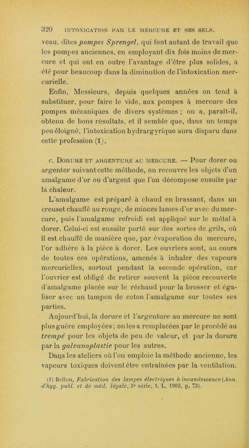 veau, dites pompes Sprengel, qui font autant de travail que les pompes anciennes, en employant dix fois moins de mer- cure et qui ont en outre l’avantage d’être plus solides, a été pour beaucoup dans la diminution de l’intoxication mer- curielle. Enfin, Messieurs, depuis quelques années on tend à substituer, pour faire le vide, aux pompes à mercure des pompes mécaniques de divers systèmes ; on a, paraît-il, obtenu de bons résultats, et il semble que, dans un temps peu éloigné, l’intoxication hydrargyrique aura disparu dans cette profession (1). c. Dorure et argenture au mercure. — Pour dorer ou argenter suivant cette méthode, on recouvre les objets d’un amalgame d’or ou d’argent que l’on décompose ensuite par la chaleur. L’amalgame est préparé à chaud en brassant, dans un creuset chauffé au rouge, de minces lames d’or avec du mer- cure, puis l’amalgame refroidi est appliqué sur le métal à dorer. Celui-ci est ensuite porté sur des sortes de grils, où il est chauffé de manière que, par évaporation du mercure, l'or adhère à la pièce à dorer. Les ouvriers sont, au cours de toutes ces opérations, amenés à inhaler des vapeurs mercurielles, surtout pendant la seconde opération, car l’ouvrier est obligé de retirer souvent la pièce recouverte d’amalgame placée sur le réchaud pour la brosser et éga- liser avec un tampon de coton l'amalgame sur toutes ses parties. Aujourd’hui, la dorure et l'argenture au mercure ne sont plus guère employées ; on les a remplacées par le procédé au trempé pour les objets de peu de valeur, et par la dorure parla galvanoplastie pour les autres. Dans les ateliers où l’on emploie la méthode ancienne, les vapeurs toxiques doivent être entraînées par la ventilation. (1) Bellon, Fabrication des lampes électriques à incandescence (Ann. d’hyg. publ. et de méd. légale, 3e série, t. L, 1903, p. 73).