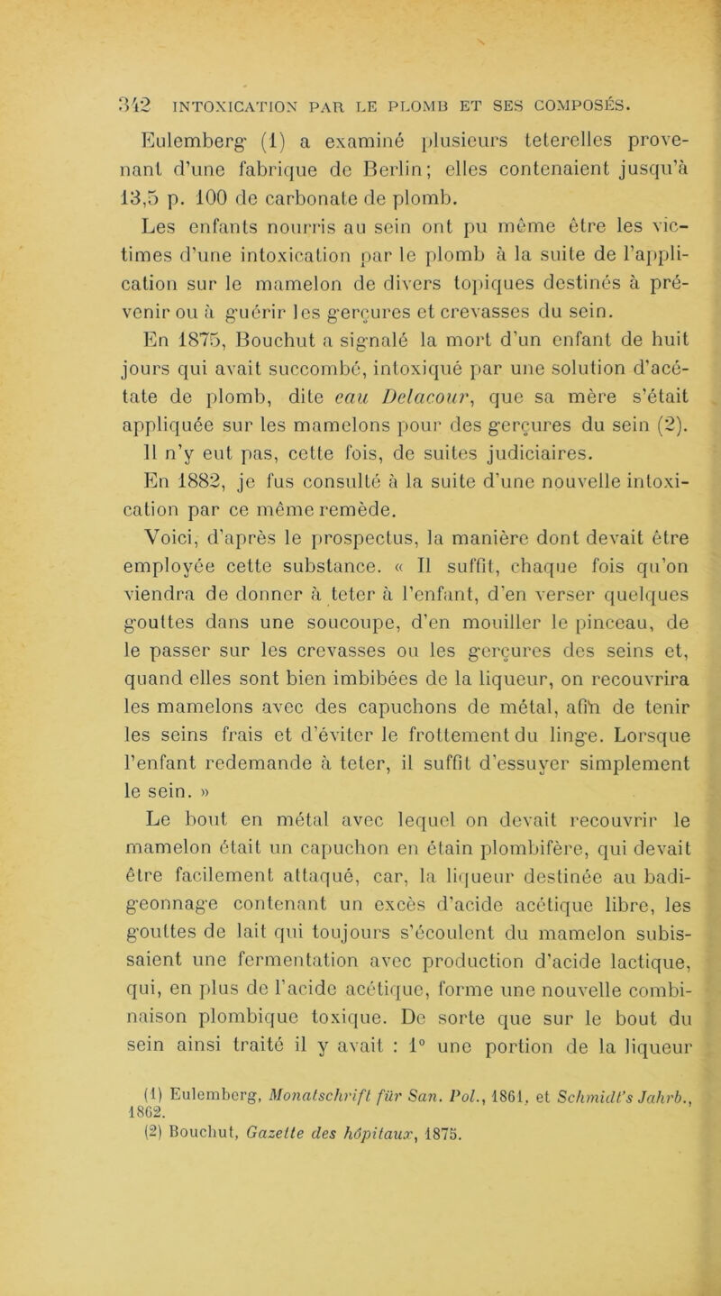 Eulemberg (1) a examiné plusieurs teterelles prove- nant d’une fabrique de Berlin; elles contenaient jusqu’à 13,5 p. 100 de carbonate de plomb. Les enfants nourris au sein ont pu même être les vic- times d’une intoxication par le plomb à la suite de l’appli- cation sur le mamelon de divers topiques destinés à pré- venir ou à gviérir les gerçures et crevasses du sein. En 1875, Bouchut a signalé la mort d’un enfant de huit jours qui avait succombé, intoxiqué par une solution d’acé- tate de plomb, dite eau Delacour, que sa mère s’était appliquée sur les mamelons pour des gerçures du sein (2). 11 n’y eut pas, cette fois, de suites judiciaires. En 1882, je fus consulté à la suite d’une nouvelle intoxi- cation par ce même remède. Voici, d’après le prospectus, la manière dont devait être employée cette substance. « Il suffit, chaque fois qu’on viendra de donner à teter à l’enfant, d’en verser quelques gouttes dans une soucoupe, d’en mouiller le pinceau, de le passer sur les crevasses ou les gerçures des seins et, quand elles sont bien imbibées de la liqueur, on recouvrira les mamelons avec des capuchons de métal, afin de tenir les seins frais et d’éviter le frottement du linge. Lorsque l’enfant redemande à teter, il suffit d’essuyer simplement le sein. » Le bout en métal avec lequel on devait recouvrir le mamelon ôtait un capuchon en étain plombifère, qui devait être facilement attaqué, car, la liqueur destinée au badi- geonnage contenant un excès d’acide acétique libre, les gouttes de lait qui toujours s’écoulent du mamelon subis- saient une fermentation avec production d’acide lactique, qui, en plus de l’acide acétique, forme une nouvelle combi- naison plombique toxique. De sorte que sur le bout du sein ainsi traité il y avait : 1° une portion de la liqueur (1) Eulemberg, Monatsclirifl für San. Vol., 1861. et Sc/imidt’s Jahrb., 1862. (2) Bouchut, Gazette des hôpitaux, 1875.