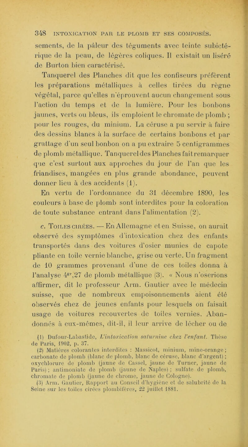 sements, de la pâleur des téguments avec teinte subicté- rique de la peau, de légères coliques. Il existait un liséré de Barton bien caractérisé. Tanquerel des Planches dit que les confiseurs préfèrent les préparations métalliques à celles tirées du règne végétal, parce qu’elles n'éprouvent aucun changement sous l’action du temps et de la lumière. Pour les bonbons jaunes, verts ou bleus, ils emploient le chromate de plomb ; pour les rouges, du minium. La céruse a pu servir à faire des dessins blancs à la surface de certains bonbons et par grattage d’un seul bonbon on a pu extraire 5 centigrammes de plomb métallique. Tanquereldes Planches faitremarquer que c’est surtout aux approches du jour de l’an que les friandises, mangées en plus grande abondance, peuvent donner lieu à des accidents (1). En vertu de l’ordonnance du 31 décembre 1890, les couleurs à base de plomb sont interdites pour la coloration de toute substance entrant dans l’alimentation (2). c. Toiles cirées. — En Allemagne et en Suisse, on aurait observé des symptômes d’intoxication chez des enfants transportés dans des voitures d’osier munies de capote pliante en toile vernie blanche, grise ou verte. Un fragment de 10 grammes provenant d’une de ces toiles donna à l’analyse 48r,27 de plomb métallique (3). « Nous n’oserions affirmer, dit le professeur Arm. Gautier avec le médecin suisse, que de nombreux empoisonnements aient été observés chez de jeunes enfants pour lesquels on faisait usage de voitures recouvertes de toiles vernies. Aban- donnés à eux-mêmes, dit-il, il leur arrive de lécher ou de (1) Dufour-Labastide, L’intoxication saturnine chez l’enfant. Thèse de Paris, 1902, p. 37. (2) Matières colorantes interdites : Massicot, minium, mine-orange; carbonate de plomb (blanc de plomb, blanc de céruse, blanc d'argent) ; oxychlorure de plomb (jaune de Cassel, jaune de Turner, jaune de Paris) ; antimoniatc de plomb (jaune de Naples) ; sulfate de plomb, chromate de plomb (jaune de chrome, jaune de Cologne). (3) Arm. Gautier, Rapport au Conseil d'hygiène et de salubrité de la Seine sur les toiles cirées plombifères, 22 juillet 1881.