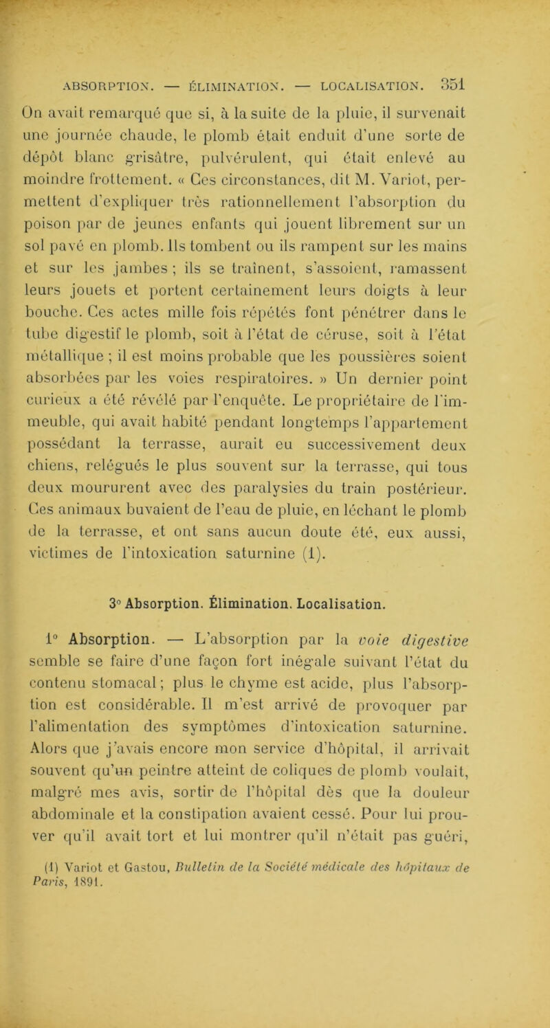 ABSORPTION. — ÉLIMINATION. LOCALISATION. On avait remarqué que si, à la suite de la pluie, il survenait une journée chaude, le plomb était enduit d’une sorte de dépôt blanc grisâtre, pulvérulent, qui était enlevé au moindre frottement. « Ces circonstances, dit M. Variot, per- mettent d’expliquer très rationnellement l’absorption du poison par de jeunes enfants qui jouent librement sur un sol pavé en plomb. Ils tombent ou ils rampent sur les mains et sur les jambes; ils se traînent, s’assoient, ramassent leurs jouets et portent certainement leurs doigts à leur bouche. Ces actes mille fois répétés font pénétrer dans le tube digestif le plomb, soit à l’état de céruse, soit à l’état métallique; il est moins probable que les poussières soient absorbées par les voies respiratoires. » Un dernier point curieux a été révélé par l’enquête. Le propriétaire de l'im- meuble, qui avait habité pendant longtemps l’appartement possédant la terrasse, aurait eu successivement deux chiens, relégués le plus souvent sur la terrasse, qui tous deux moururent avec des paralysies du train postérieur. Ces animaux buvaient de l’eau de pluie, en léchant le plomb de la terrasse, et ont sans aucun doute été, eux aussi, victimes de l’intoxication saturnine (1). 3° Absorption. Élimination. Localisation. 1° Absorption. — L’absorption par la voie digestive semble se faire d’une façon fort inégale suivant l’état du contenu stomacal; plus le chyme est acide, plus l’absorp- tion est considérable. 11 m’est arrivé de provoquer par l’alimentation des symptômes d'intoxication saturnine. Alors que j’avais encore mon service d’hôpital, il arrivait souvent qu’un peintre atteint de coliques de plomb voulait, malgré mes avis, sortir de l’hôpital dès que la douleur abdominale et la constipation avaient cessé. Pour lui prou- ver qu’il avait tort et lui montrer qu’il n’était pas guéri, (1) Variot et Gastou, Bulletin de la Société médicale des hôpitaux de