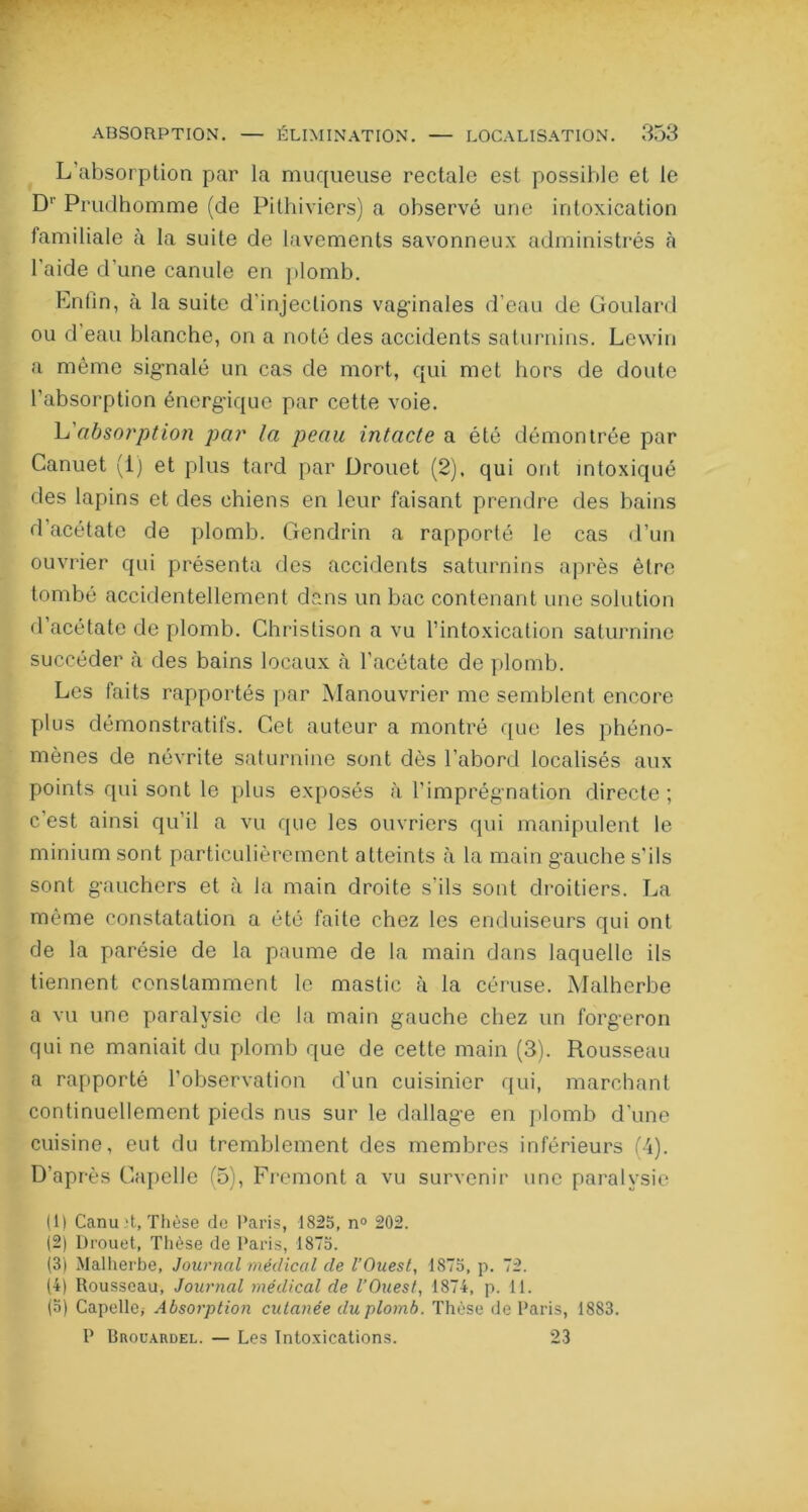 L’absorption par la muqueuse rectale est possible et le D1' Prudhomme (de Pithiviers) a observé une intoxication familiale à la suite de lavements savonneux administrés à l'aide d’une canule en plomb. Enlin, à la suite d'injections vaginales d’eau de Goulard ou d’eau blanche, on a noté des accidents saturnins. Lewin a même signalé un cas de mort, qui met hors de doute l'absorption énergique par cette voie. L'absorption par la peau intacte a été démontrée par Canuet (1) et plus tard par Drouet (2). qui ont intoxiqué des lapins et des chiens en leur faisant prendre des bains d’acétate de plomb. Gendrin a rapporté le cas d’un ouvrier qui présenta des accidents saturnins après être tombé accidentellement dans un bac contenant une solution d’acétate de plomb. Christison a vu l’intoxication saturnine succéder à des bains locaux à l'acétate de plomb. Les faits rapportés par Manouvrier me semblent encore plus démonstratifs. Cet auteur a montré que les phéno- mènes de névrite saturnine sont dès l’abord localisés aux points qui sont le plus exposés à l'imprégnation directe; c'est ainsi qu’il a vu que les ouvriers qui manipulent le minium sont particulièrement atteints à la main g'auche s’ils sont gauchers et à la main droite s ils sont droitiers. La même constatation a été faite chez les enduiseurs qui ont de la parésie de la paume de la main dans laquelle ils tiennent constamment le mastic à la céruse. Malherbe a vu une paralysie de la main gauche chez un forgeron qui ne maniait du plomb que de cette main (3). Rousseau a rapporté l’observation d'un cuisinier qui, marchant continuellement pieds nus sur le dallage en plomb d'une cuisine, eut du tremblement des membres inférieurs (4). D’après Capelle (5), Fremont a vu survenir une paralysie (1) Canuit, Thèse do Paris, 1825, n° 202. (2) Drouet, Thèse de Paris, 1873. (3) Malherbe, Journal médical de l’Ouest, 1873, p. 72. (4) Rousseau, Journal médical de l’Ouest, 1874, p. 11. (5) Capelle; Absorption cutanée du plomb. Thèse de Paris, 1883. P Bhouardel. — Les Intoxications. 23