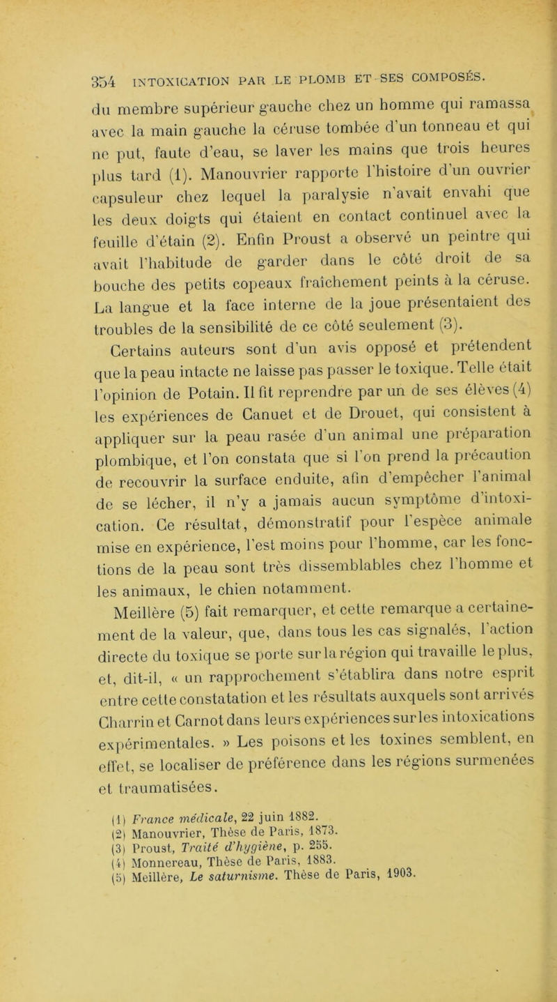 du membre supérieur gauche chez un homme qui ramassa avec la main gauche la céruse tombée d un tonneau et qui ne put, faute d’eau, se laver les mains que trois heures plus tard (i). Manouvrier rapporte 1 histoire d un ouvrier capsuleur chez lequel la paralysie na\ait envahi que les deux doigts qui étaient en contact continuel a^c la feuille d’étain (2). Enfin Proust a observé un peintre qui avait l’habitude de garder dans le côté droit de sa bouche des petits copeaux fraîchement peints à la céruse. La langue et la face interne de la joue présentaient des troubles de la sensibilité de ce côté seulement (3). Certains auteurs sont d’un avis opposé et prétendent que la peau intacte ne laisse pas passer le toxique. Telle était l’opinion de Potain. Il fit reprendre par un de ses élèves (4) les expériences de Canuet et de Drouet, qui consistent à appliquer sur la peau rasée d’un animal une préparation plombique, et l’on constata que si l'on prend la précaution de recouvrir la surface enduite, afin d empêcher 1 animal de se lécher, il n’y a jamais aucun symptôme d intoxi- cation. Ce résultat, démonstratif pour l'espèce animale mise en expérience, l’est moins pour 1 homme, car les fonc- tions de la peau sont très dissemblables chez l'homme et les animaux, le chien notamment. Meillère (5) fait remarquer, et cette remarque a certaine- ment de la valeur, que, dans tous les cas signalés, l action directe du toxique se porte sur la région qui travaille le plus, et, dit-il, « un rapprochement s’établira dans notre espiit entre cette constatation et les résultats auxquels sont arrivés Charrinet Carnot dans leurs expériences sur les intoxications expérimentales. » Les poisons et les toxines semblent, en effet, se localiser de préférence dans les régions surmenées et traumatisées. (1) France médicale, 22 juin 1882._ (2) Manouvrier, Thèse de Paris, 1873. (3) Proust, Traité d’hygiène,y. 255. (4) Monnereau, Thèse de Paris, 1883. (5) Meillère, Le saturnisme. Thèse de Paris, 1903.