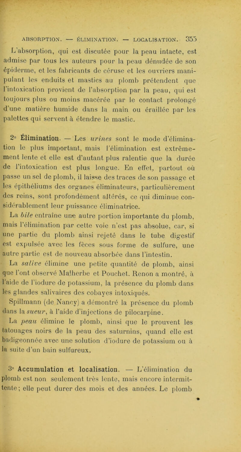 L’absorption, qui est discutée pour la peau intacte, est admise par tous les auteurs pour la peau dénudée de son épiderme, et les fabricants de céruse et les ouvriers mani- pulant les enduits et mastics au plomb prétendent que l’intoxication provient de l’absorption par la peau, qui est toujours plus ou moins macérée par le contact prolongé d’une matière humide dans la main ou éraillée par les palettes qui servent à étendre le mastic. 2° Elimination. — Les urines sont le mode d'élimina- tion le plus important, mais l’élimination est extrême- ment lente et elle est d’autant plus ralentie que la durée de l’intoxication est plus longue. En effet, partout où passe un sel de plomb, il laisse des traces de son passage et les épithéliums des organes éliminateurs, particulièrement des reins, sont profondément altérés, ce qui diminue con- sidérablement leur puissance éliminatrice. La bile entraîne une autre portion importante du plomb, mais l’élimination par celte voie n’est pas absolue, car, si une partie du plomb ainsi rejeté dans le tube digestif est expulsée avec les fèces sous forme de sulfure, une autre partie est de nouveau absorbée dans l’intestin. La salive élimine une petite quantité de plomb, ainsi que l’ont observé Malherbe et Pouchet. Renon a montré, à l’aide de l'iodure de potassium, la présence du plomb dans les glandes salivaires des cobayes intoxiqués. Spillmann (de Nancy) a démontré la présence du plomb dans la sueur, à l’aide d’injections de pilocarpine. La peau élimine le plomb, ainsi que le prouvent les tatouages noirs de la peau des saturnins, quand elle est badigeonnée avec une solution d’iodure de potassium ou à la suite d’un bain sulfureux. 3° Accumulation et localisation. — L’élimination du plomb est non seulement très lente, mais encore intermit- tente; elle peut durer des mois et des années. Le plomb