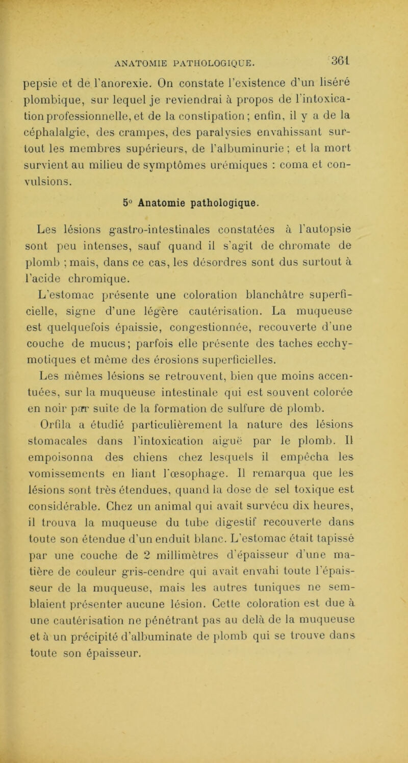 ANATOMIE PATHOLOGIQUE. 36 L pepsie et de l'anorexie. On constate l’existence d'un liséré plombique, sur lequel je reviendrai à propos de l’intoxica- tion professionnelle, et de la constipation; enfin, il y a de la céphalalgie, des crampes, des paralysies envahissant sur- tout les membres supérieurs, de l’albuminurie ; et la mort survient au milieu de symptômes urémiques : coma et con- vulsions. 5° Anatomie pathologique. Les lésions gastro-intestinales constatées à l’autopsie sont peu intenses, sauf quand il s’ag'it de chromate de plomb ; mais, dans ce cas, les désordres sont dus surtout à l’acide chromique. L’estomac présente une coloration blanchâtre superfi- cielle, signe d’une légère cautérisation. La muqueuse est quelquefois épaissie, congestionnée, recouverte d’une couche de mucus; parfois elle présente des taches ecchy- motiques et même des érosions superficielles. Les mêmes lésions se retrouvent, bien que moins accen- tuées, sur la muqueuse intestinale qui est souvent colorée en noir par suite de la formation de sulfure de plomb. Orfila a étudié particulièrement la nature des lésions stomacales dans l’intoxication aiguë par le plomb. 11 empoisonna des chiens chez lesquels il empêcha les vomissements en liant l'œsophage. Il remarqua que les lésions sont très étendues, quand la dose de sel toxique est considérable. Chez un animal qui avait survécu dix heures, il trouva la muqueuse du tube digestif recouverte dans toute son étendue d’un enduit blanc. L’estomac était tapissé par une couche de 2 millimètres d’épaisseur dune ma- tière de couleur gris-cendre qui avait envahi toute l’épais- seur de la muqueuse, mais les autres tuniques ne sem- blaient présenter aucune lésion. Cette coloration est due à une cautérisation ne pénétrant pas au delà de la muqueuse et à un précipité d’albuminate de plomb qui se trouve dans toute son épaisseur.