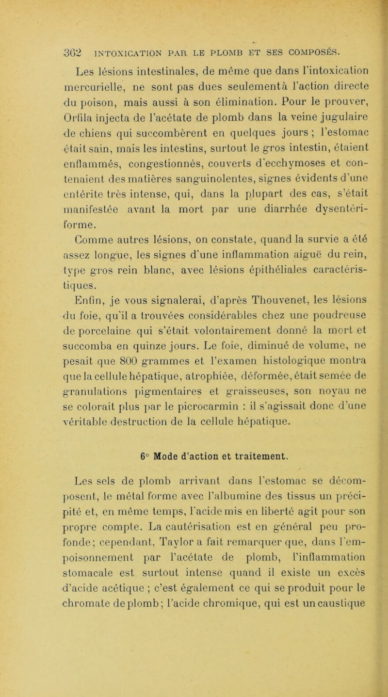 Les lésions intestinales, de même que dans l’intoxication mercurielle, ne sont pas dues seulementà l’action directe du poison, mais aussi à son élimination. Pour le prouver, Orfila injecta de l’acétate de plomb dans la veine jugulaire de chiens qui succombèrent en quelques jours ; l’estomac était sain, mais les intestins, surtout le gros intestin, étaient enflammés, congestionnés, couverts d'ecchymoses et con- tenaient des matières sanguinolentes, signes évidents d’une entérite très intense, qui, dans la plupart des cas, s’était manifestée avant la mort par une diarrhée dysentéri- forme. Comme autres lésions, on constate, quand la survie a été assez longue, les signes d’une inflammation aiguë du rein, type gros rein blanc, avec lésions épithéliales caractéris- tiques. Enfin, je vous signalerai, d’après Thouvenet, les lésions du foie, qu'il a trouvées considérables chez une poudreuse de porcelaine qui s’était volontairement donné la mort et succomba en quinze jours. Le foie, diminué de volume, ne pesait que 800 grammes et l’examen histologique montra que la cellule hépatique, atrophiée, déformée, était semée de granulations pigmentaires et graisseuses, son noyau ne se colorait plus par le picrocarmin : il s'agissait donc d’une véritable destruction de la cellule hépatique. 6° Mode d’action et traitement. Les sels de plomb arrivant dans l’estomac se décom- posent, le métal forme avec l'albumine des tissus un préci- pité et, en même temps, l’acide mis en liberté agit pour son propre compte. La cautérisation est en général peu pro- fonde; cependant, Taylor a fait remarquer que, dans l’em- poisonnement par l’acétate de plomb, l’inflammation stomacale est surtout intense quand il existe un excès d’acide acétique ; c’est également ce qui se produit pour le chromate de plomb; l’acide chromique, qui est un caustique