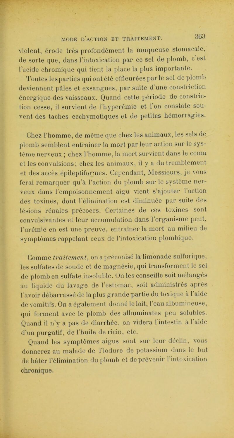MODE D'ACTION ET TRAITEMENT. °'Jt* violent, érode très profondément la muqueuse stomacale, de sorte que, dans l’intoxication par ce sel de plomb, c est l’acide chromique qui tient la place la plus importante. Toutes lesparties qui ont été effleurées par le sel de plomb deviennent pâles et exsangues, par suite d’une constrietion énergique des vaisseaux. Quand cette période de constric- tion cesse, il survient de l'hyperémie et l'on constate sou- vent des taches ecchymotiques et de petites hémorragies. Chez l’homme, de même que chez les animaux, les sels de plomb semblent entraîner la mort parleur action sur le sys- tème nerveux ; chez l’homme, la mort survient dans le coma et les convulsions ; chez les animaux, il y a du tremblement et des accès épileptiformes. Cependant, Messieurs, je vous ferai remarquer qu’à l’action du plomb sur le système ner- veux dans l’empoisonnement aig'u vient s’ajouter l'action des toxines, dont l’élimination est diminuée par suite des lésions rénales précoces. Certaines de ces toxines sont convulsivantes et leur accumulation dans l’organisme peut, l’urémie en est une preuve, entraîner la mort au milieu de symptômes rappelant ceux de l'intoxication plombique. Comme traitement, on a préconisé la limonade suit urique, les sulfates de soude et de magnésie, qui transforment le sel de plomb en sulfate insoluble. On les conseille soit mélangés au liquide du lavage de l’estomac, soit administrés après l’avoir débarrassé de la plus grande partie du toxique a 1 aide de vomitifs. On a également donné le lait, l’eau albumineuse, qui forment avec le plomb des albuminates peu solubles. Quand il n’y a pas de diarrhée, on videra l’intestin à l’aide d’un purgatif, de l’huile de ricin, etc. Quand les symptômes aigus sont sur leur déclin, vous donnerez au malade de l’iodure de potassium dans le but de hâter l’élimination du plomb et de prévenir l’intoxication chronique.