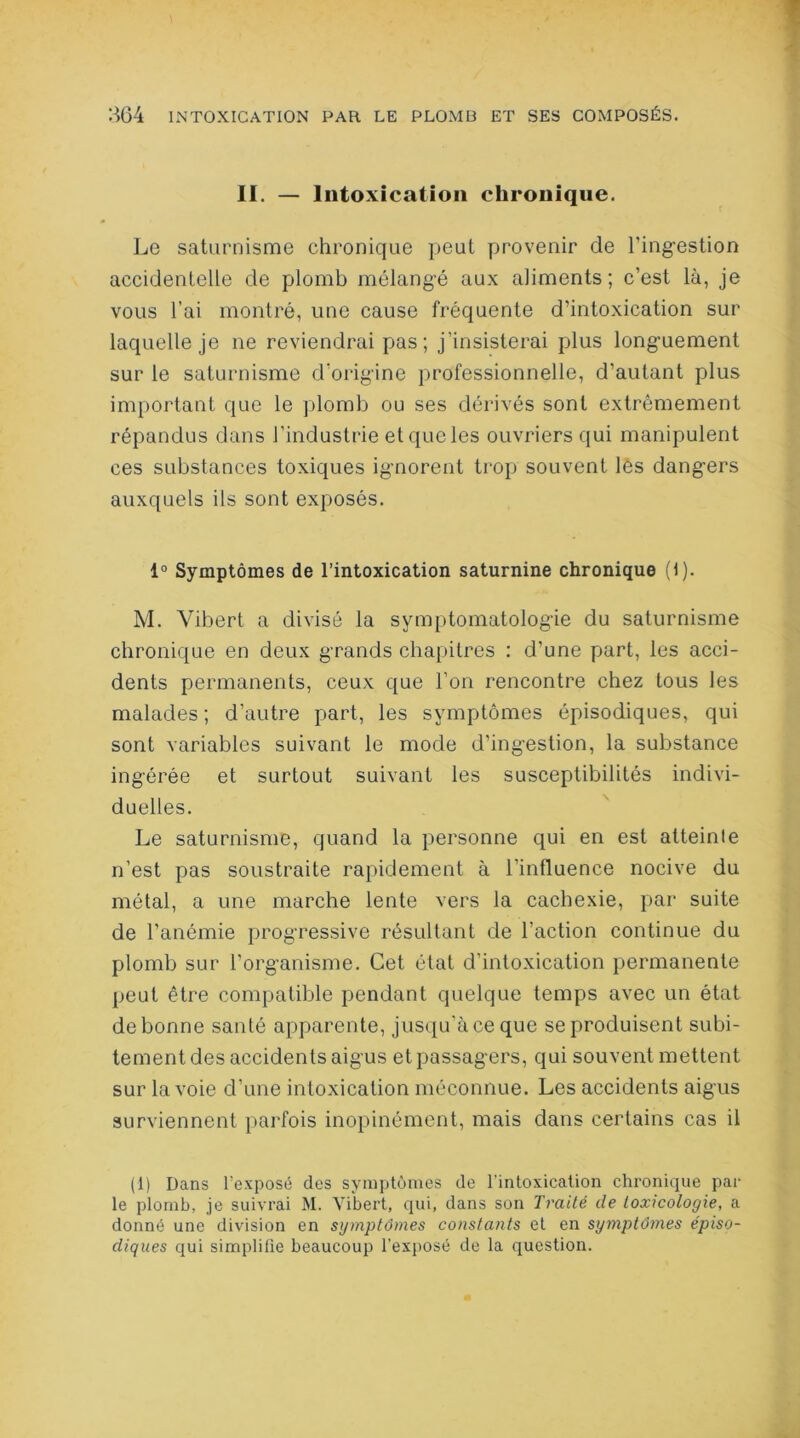 II. — Intoxication chronique. Le saturnisme chronique peut provenir de l'ingestion accidentelle de plomb mélangé aux aliments; c’est là, je vous l’ai montré, une cause fréquente d’intoxication sur laquelle je ne reviendrai pas ; j’insisterai plus longuement sur le saturnisme d’origine professionnelle, d’autant plus important que le plomb ou ses dérivés sont extrêmement répandus dans l’industrie et que les ouvriers qui manipulent ces substances toxiques ignorent trop souvent lés dangers auxquels ils sont exposés. 1° Symptômes de l’intoxication saturnine chronique (1). M. Yibert a divisé la symptomatologie du saturnisme chronique en deux grands chapitres : d’une part, les acci- dents permanents, ceux que l’on rencontre chez tous les malades ; d’autre part, les symptômes épisodiques, qui sont variables suivant le mode d’ingestion, la substance ingérée et surtout suivant les susceptibilités indivi- duelles. Le saturnisme, quand la personne qui en est atteinte n’est pas soustraite rapidement à l’influence nocive du métal, a une marche lente vers la cachexie, par suite de l’anémie progressive résultant de l’action continue du plomb sur l’organisme. Cet état d’intoxication permanente peut être compatible pendant quelque temps avec un état de bonne santé apparente, jusqu’à ce que se produisent subi- tement des accidents aigus et passagers, qui souvent mettent sur la voie d’une intoxication méconnue. Les accidents aigus surviennent parfois inopinément, mais dans certains cas il (1) Dans l’exposé des symptômes de l'intoxication chronique par le plomb, je suivrai M. Yibert, qui, dans son Traité de toxicologie, a donné une division en symptômes constants et en symptômes épiso- diques qui simplifie beaucoup l’exposé de la question.