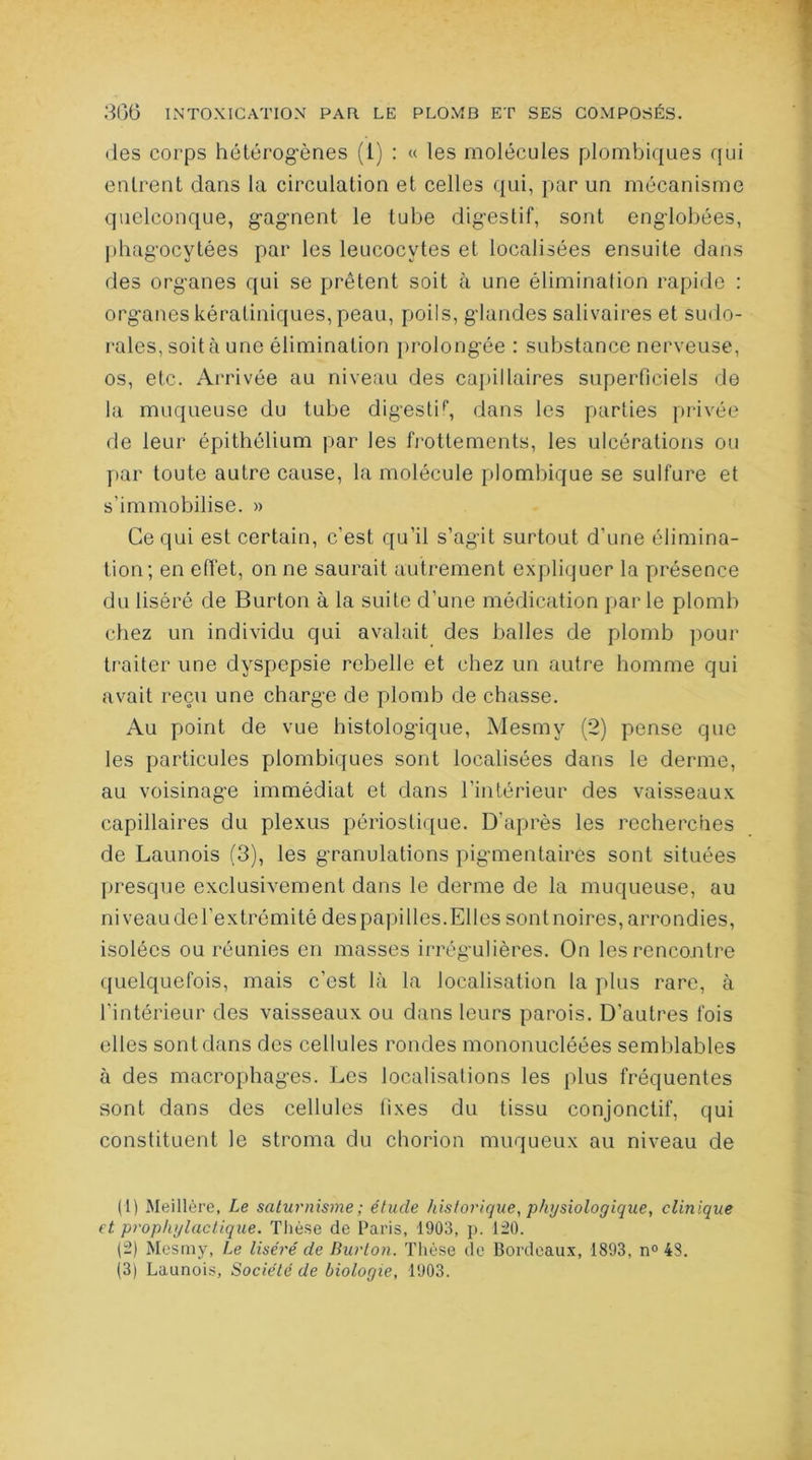 des corps hétérogènes (1) : « les molécules plombiques qui entrent dans la circulation et celles qui, par un mécanisme quelconque, gagnent le tube digestif, sont englobées, phagocytées par les leucocytes et localisées ensuite dans des organes qui se prêtent soit à une élimination rapide : organes kératiniques, peau, poils, glandes salivaires et sudo- rales, soit à une élimination prolongée : substance nerveuse, os, etc. Arrivée au niveau des capillaires superficiels de la muqueuse du tube digestif dans les parties privée de leur épithélium par les frottements, les ulcérations ou par toute autre cause, la molécule plombique se sulfure et s’immobilise. » Ce qui est certain, c’est qu’il s’agit surtout d’une élimina- tion; en effet, on ne saurait autrement expliquer la présence du liséré de Burton à la suite d’une médication par le plomb chez un individu qui avalait des balles de plomb pour traiter une dyspepsie rebelle et chez un autre homme qui avait reçu une charge de plomb de chasse. Au point de vue histologique, Mesmy (2) pense que les particules plombiques sont localisées dans le derme, au voisinage immédiat et dans l’intérieur des vaisseaux capillaires du plexus périostique. D’après les recherches de Launois (3), les granulations pigmentaires sont situées presque exclusivement dans le derme de la muqueuse, au ni veau de l'extrémité des papilles. Elles sont noires, arrondies, isolées ou réunies en masses irrégulières. On les rencontre quelquefois, mais c’est là la localisation la plus rare, à l’intérieur des vaisseaux ou dans leurs parois. D’autres fois elles sont dans des cellules rondes mononucléées semblables à des macrophages. Les localisations les plus fréquentes sont dans des cellules fixes du tissu conjonctif, qui constituent le stroma du chorion muqueux au niveau de (1) Meillère, Le saturnisme ; étude historique, physiologique, clinique et prophylactique. Thèse de Paris, 1903, p. 120. (2) Mesmy, Le liséré de Burton. Thèse de Bordeaux, 1893, n° 48. (3) Launois, Société de biologie, 1903.