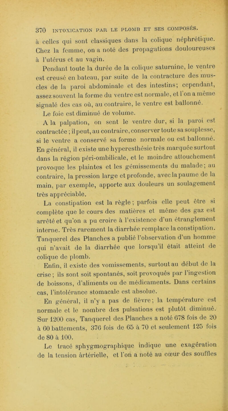 à celles qui sont classiques dans la colique néphrétique. Chez la femme, on a noté des propagations douloureuses à l'utérus et au vagin. Pendant toute la durée de la colique saturnine, le ventre est creusé en bateau, par suite de la contracture des mus- cles de la paroi abdominale et des intestins; cependant, assez souvent la forme du ventre est normale, et 1 on a même signalé des cas où, au contraire, le ventre est ballonné. Le foie est diminué de volume. A la palpation, on sent le ventre dur, si la paroi est contractée ; il peut, au contraire, conserver toute sa souplesse, si le ventre a conservé sa forme normale ou est ballonné. En général, il existe une hyperesthésie très marquée surtout dans la région péri-ombilicale, et le moindre attouchement provoque les plaintes et les gémissements du malade; au contraire, la pression larg’e et profonde, aveclapaume de la main, par exemple, apporte aux douleurs un soulagement très appréciable. La constipation est la règle ; parfois elle peut être si complète que le cours des matières et même des gaz est arrêté et qu’on a pu croire à l’existence d'un étranglement interne. Très rarement la diarrhée remplace la constipation. Tanquerel des Planches a publié l’observation d un homme qui n’avait de la diarrhée que lorsqu’il était atteint de colique de plomb. Enfin, il existe des vomissements, surtout au début de la crise; ils sont soit spontanés, soit provoqués par l’ingestion de boissons, d’aliments ou de médicaments. Dans certains cas, l’intolérance stomacale est absolue. En général, il n’y a pas de fièvre; la température est normale et le nombre des pulsations est plutôt diminué. Sur 1200 cas, Tanquerel des Planches a noté G78 fois de 20 à GO battements, 37G fois de 65 à 70 et seulement 125 fois de 80 cà 100. Le tracé sphvgmographique indique une exagération de la tension artérielle, et I on a noté au cœur des souilles