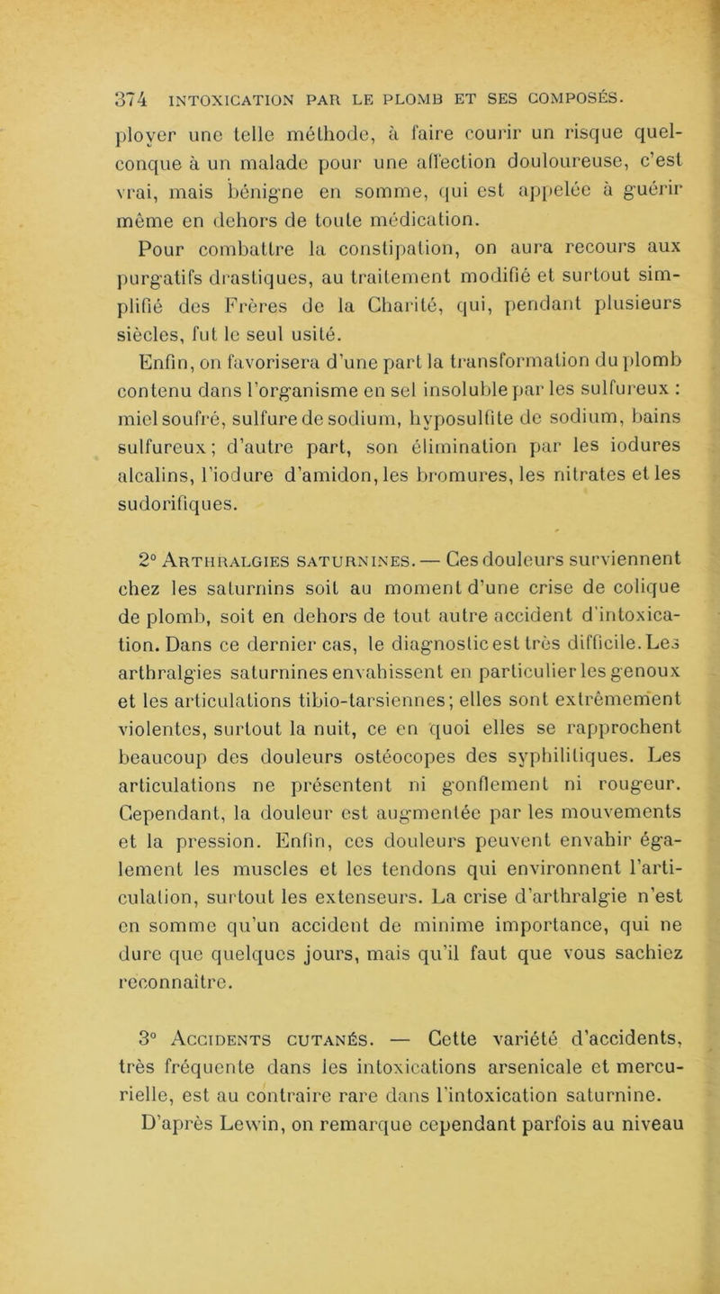 ployer une telle méthode, à faire courir un risque quel- conque à un malade pour une affection douloureuse, c’est vrai, mais bénigne en somme, qui est appelée à guérir môme en dehors de toute médication. Pour combattre la constipation, on aura recours aux purgatifs drastiques, au traitement modifié et surtout sim- plifié des Frères de la Charité, qui, pendant plusieurs siècles, fut le seul usité. Enfin, on favorisera d’une part la transformation du plomb contenu dans l’organisme en sel insoluble par les sulfureux : miel soufré, sulfure de sodium, hvposulfite de sodium, bains sulfureux ; d’autre part, son élimination par les iodures alcalins, l’iodure d’amidon, les bromures, les nitrates et les sudorifiques. 2° Arthralgies saturnines.— Ces douleurs surviennent chez les saturnins soit au moment d’une crise de colique de plomb, soit en dehors de tout autre accident d’intoxica- tion. Dans ce dernier cas, le diagnostic est très difficile. Les arthralgies saturnines envahissent en particulier les genoux et les articulations tibio-tarsiennes; elles sont extrêmement violentes, surtout la nuit, ce en quoi elles se rapprochent beaucoup des douleurs ostéocopes des syphilitiques. Les articulations ne présentent ni gonflement ni rougeur. Cependant, la douleur est augmentée par les mouvements et la pression. Enfin, ces douleurs peuvent envahir éga- lement les muscles et les tendons qui environnent l’arti- culation, surtout les extenseurs. La crise d’arthralgie n’est en somme qu’un accident de minime importance, qui ne dure que quelques jours, mais qu’il faut que vous sachiez reconnaître. 3° Accidents cutanés. — Cette variété d’accidents, très fréquente dans les intoxications arsenicale et mercu- rielle, est au contraire rare dans l’intoxication saturnine. D’après Lewin, on remarque cependant parfois au niveau