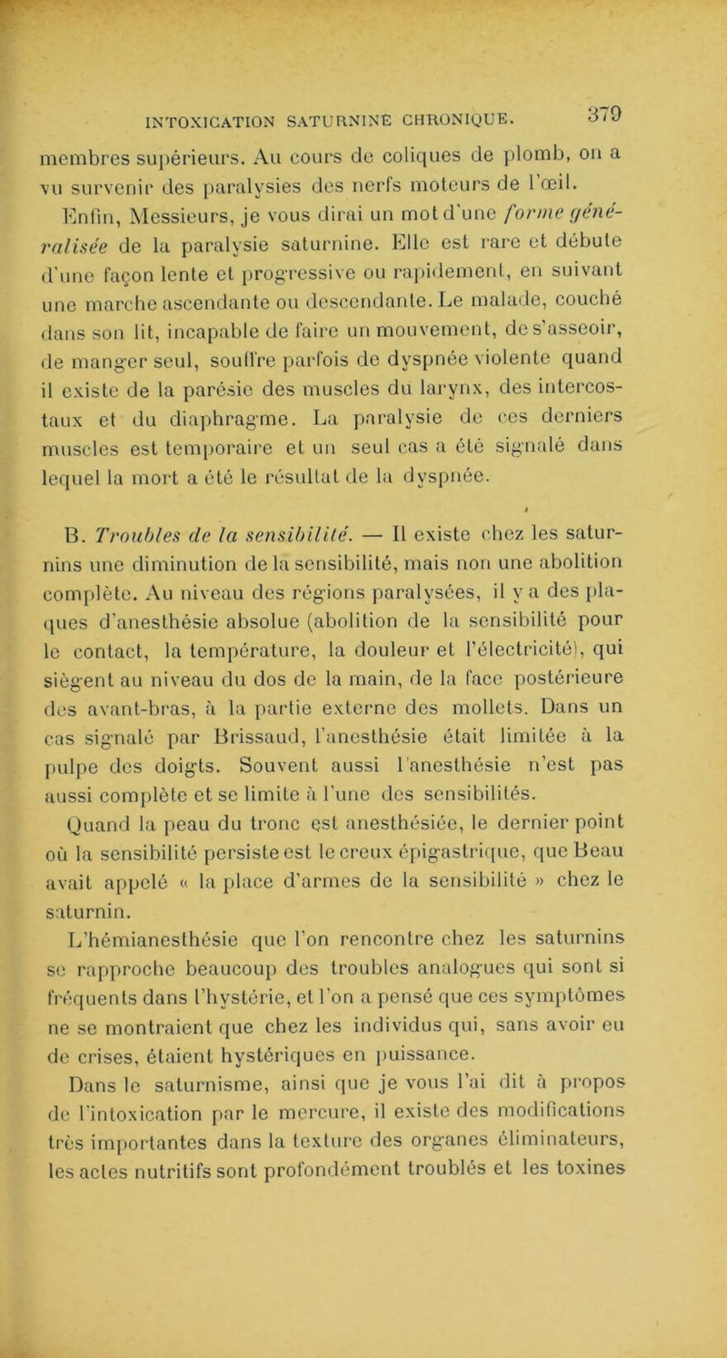 membres supérieurs. Au cours de coliques de plomb, ou a vu survenir des paralysies des nerfs moteurs de l’œil. Enfin, Messieurs, je vous dirai un mot d'une forme géné- ralisée de la paralysie saturnine. Elle est rare et débute d’une façon lente et progressive ou rapidement, en suivant une marche ascendante ou descendante. Le malade, couché dans son lit, incapable de faire un mouvement, de s’asseoir, de mang’cr seul, soutire parfois de dyspnée violente quand il existe de la parésie des muscles du larynx, des intercos- taux et du diaphragme. La paralysie de ces derniers muscles est temporaire et un seul cas a été signalé dans lequel la mort a été le résultat de la dyspnée. • B. Troubles de la sensibilité. — Il existe chez les satur- nins une diminution de la sensibilité, mais non une abolition complète. Au niveau des régnons paralysées, il y a des pla- ques d’anesthésie absolue (abolition de la sensibilité pour le contact, la température, la douleur et l’électricité), qui siègent au niveau du dos de la main, de la face postérieure des avant-bras, à la partie externe des mollets. Dans un cas signalé par Brissaud, l’anesthésie était limitée à la pulpe des doigts. Souvent aussi l’anesthésie n’est pas aussi complète et se limite à l’une des sensibilités. Quand la peau du tronc est anesthésiée, le dernier point où la sensibilité persiste est le creux épigastrique, que Beau avait appelé « la place d’armes de la sensibilité » chez le saturnin. L’hémianesthésie que l’on rencontre chez les saturnins se rapproche beaucoup des troubles analogues qui sont si fréquents dans l’hystérie, et l’on a pensé que ces symptômes ne se montraient que chez les individus qui, sans avoir eu de crises, étaient hystériques en puissance. Dans le saturnisme, ainsi que je vous l’ai dit à propos de l’intoxication par le mercure, il existe des modifications très importantes dans la texture des organes éliminateurs, les actes nutritifs sont profondément troublés et les toxines