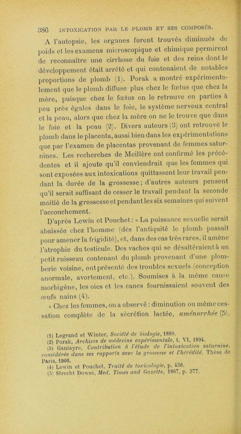 A l’autopsie, les organes furent trouvés diminués de poids et les examens microscopique et chimique permirent de reconnaître une cirrhose du foie et des reins dont le développement était arrêté et qui contenaient de notables proportions de plomb (1). Porak a montré expéiimento- lement que le plomb diffuse plus chez le fœtus que chez la mère, puisque chez le fœtus on le retrouve en parties a peu près égales dans le foie, le système nerveux central et la peau, alors que chez la mère on ne le trouve que dans le foie et la peau (2). Divers auteurs (3) ont retrouvé le plomb dans le placenta, aussi bien dans les expérimentations que par l’examen de placentas provenant de femmes satur- nines. Les recherches de Meillère ont confirmé les précé- dentes et il ajoute qu’il conviendrait que les femmes qui sont exposées aux intoxications quittassent leur travail pen- dant la durée de la grossesse; d’autres auteurs pensent qu’il serait suffisant de cesser le travail pendant la seconde moitié de la grossesse et pendant les six semaines qui suivent l’accouchement. D’après Lewin et Pouchet: « La puissance sexuelle serait abaissée chez l’homme (dès l’antiquité le plomb passait pour amener la frigidité), et, dans des cas très rares, il amène l’atrophie du testicule. Des vaches qui se désaltéraient à un petit ruisseau contenant du plomb provenant d une plom- berie voisine, ont présenté des troubles sexuels (conception anormale, avortement, etc.). Soumises à la même cause morbigène, les oies et les canes fournissaient souvent des œufs nains (4). « Chez les femmes, on a observé : diminution ou même ces- sation complète de la sécrétion lactée, aménorrhée (5), (1) Legrand et Winter, Société de biologie, 1889. (2) Porak, Archives de médecine expérimentale, t. VI, 1894. (3) Ganiayre, Contribution à l’étude de l’intoxication saturnine, considérée dans ses rapports avec la grossesse et l’hérédité. Thèse de paris 1900. (4) Lewin et Pouchet, Traité de toxicologie, p. 430. (o) Strecht Dowse, Med. Times and Gazette, 186i, p. 377.