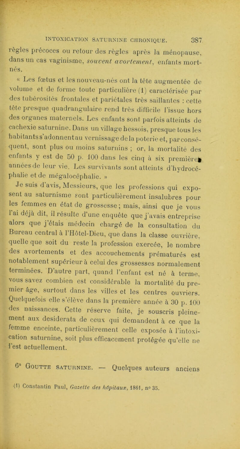 règles précoces ou retour des règ'les après la ménopause, dans un cas vaginisme, souvent avortement, enfants mort- nés. « Les fœtus et les nouveau-nés ont la tête aug mentée de volume et de forme toute particulière (1) caractérisée par des tubérosités frontales et pariétales très saillantes : cette tête presque quadrangulaire rend très difficile l’issue hors des organes maternels. Les enfants sont parfois atteints de cachexie saturnine. Dans un villag'e hessois, presque tous les habitantss’adonnentau vernissage de la poterie et, parconsé- quent, sont plus ou moins saturnins ; or, la mortalité des enfants \ est de 50 p. 100 dans les cinq à six première^ annéesde leur vie. Les survivants sont atteints d’hydrocé- phalie et de mégalocéphalie. » Je suis d avis, Messieurs, que les professions qui expo- sent au saturnisme sont particulièrement insalubres pour les femmes en état de grossesse; mais, ainsi que je vous 1 ai déjà dit, il résulte d’une enquête que j’avais entreprise alors que j’étais médecin chargé de la consultation du Bureau central à l’Hôtel-Dieu, que dans la classe ouvrière, quelle que soit du reste la profession exercée, le nombre des avortements et des accouchements prématurés est notablement supérieur à celui des grossesses normalement terminées. D’autre part, quand l’enfant est né à terme, vous savez combien est considérable la mortalité du pre- mier âge, surtout dans les villes et les centres ouvriers. Quelquefois elle s’élève dans la première année à 30 p. 100 des naissances. Cette réserve faite, je souscris pleine- ment aux desiderata de ceux qui demandent à ce que la femme enceinte, particulièrement celle exposée à l'intoxi- cation saturnine, soit plus efficacement protégée quelle ne 1 est actuellement. G0 Goutte saturnine. — Quelques auteurs anciens •0) Constantin Paul, Gazette des hôpitaux, 1861, n° 36.