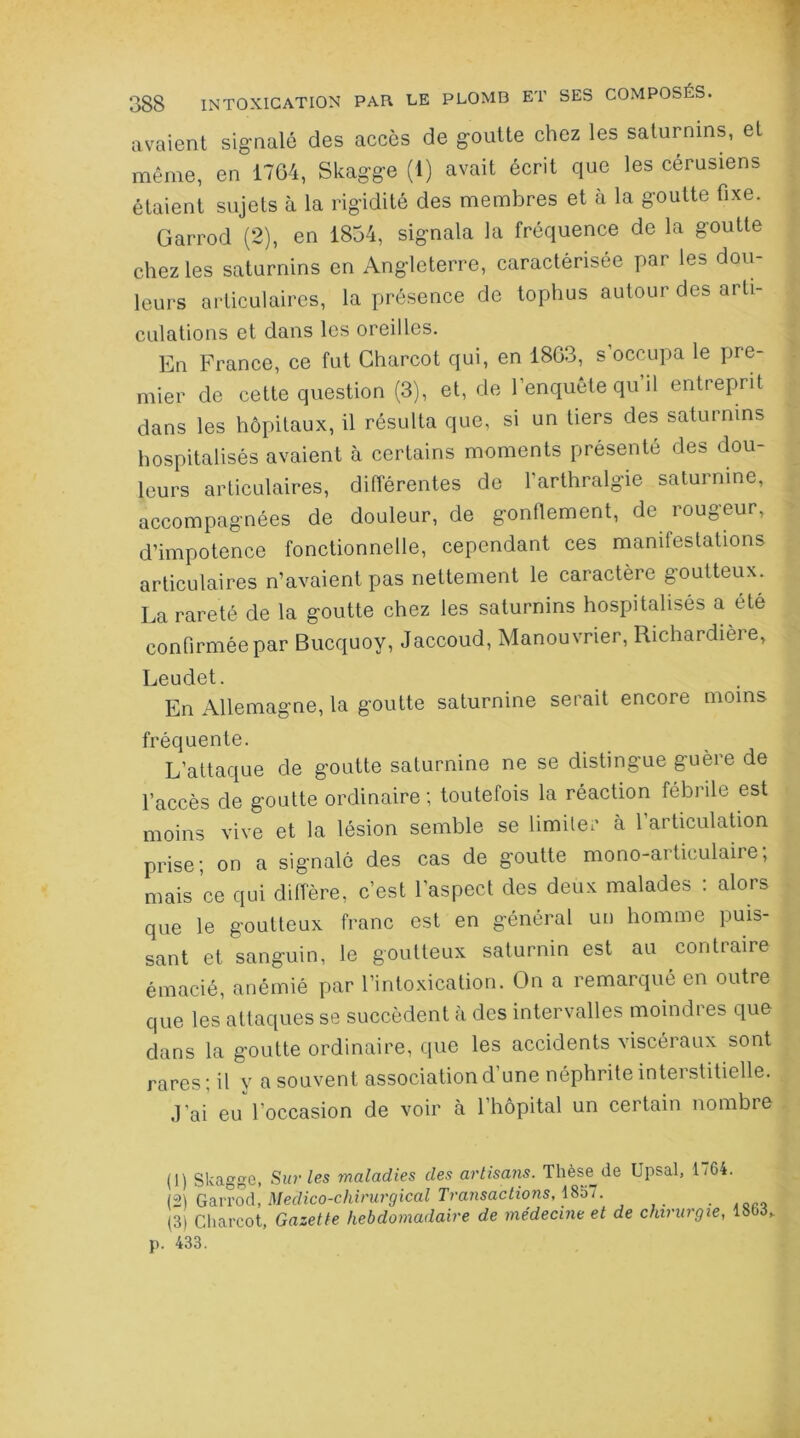 avaient signalé des accès de goutte chez les saturnins, et même, en 1764, Skagge (1) avait écrit que les cérusiens étaient sujets à la rigidité des membres et à la goutte fixe. Garrod (2), en 1854, signala la fréquence de la goutte chez les saturnins en Angleterre, caractérisée par les dou- leurs articulaires, la présence de tophus autour des arti- culations et dans les oreilles. En France, ce fut Charcot qui, en 1863, s’occupa le pre- mier de cette question (3), et, de l’enquête qu’il entreprit dans les hôpitaux, il résulta que, si un tiers des saturnins hospitalisés avaient à certains moments présenté des dou- leurs articulaires, différentes de l'arthralgie saturnine, accompagnées de douleur, de gonflement, de rougeur, d’impotence fonctionnelle, cependant ces manifestations articulaires n’avaient pas nettement le caractère goutteux. La rareté de la goutte chez les saturnins hospitalisés a été confirmée par Bucquoy, Jaccoud, Manouvrier, Richardière, Leudet. En Allemagne, la goutte saturnine serait encore moins fréquente. L’attaque de goutte saturnine ne se distingue guère de l’accès de goutte ordinaire ; toutefois la réaction fébrile est moins vive et la lésion semble se limiter à l’articulation prise; on a signalé des cas de goutte mono-articulaire; mais ce qui diffère, c’est l’aspect des deux malades : alors que le goutteux franc est en général un homme puis- sant et sanguin, le goutteux saturnin est au contraire émacié, anémié par l’intoxication. On a remarqué en outre que les attaques se succèdent à des intervalles moindres que dans la goutte ordinaire, que les accidents viscéraux sont rares; il y a souvent association d’une néphrite interstitielle. J’ai eu l'occasion de voir à l’hôpital un certain nombre (1) Skagge, Sur les maladies des artisans. Thèse^de Upsal, 17G4. (21 Garrod, Médico-chirurgical Transactions, 1857. 0 (3) Charcot, Gazette hebdomadaire de médecine et de chirurgie, l&M, p. 433.