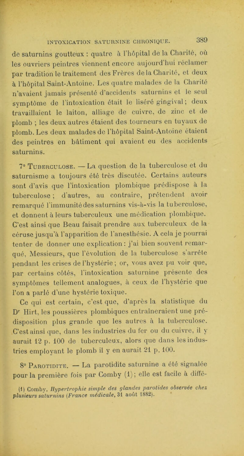 de saturnins goutteux : quatre a l’hôpital de la Charité, où les ouvriers peintres viennent encore aujourd hui réclamer par tradition le traitement des Frères de la Charité, et deux à l'hôpital Saint-Antoine. Les quatre malades de la Charité n’avaient jamais présenté d’accidents saturnins et le seul symptôme de l’intoxication était le liséré gingival ; deux travaillaient le laiton, alliage de cuivre, de zinc et de plomb ; les deux autres étaient des tourneurs en tuyaux de plomb. Les deux malades de l’hôpital Saint-Antoine étaient des peintres en bâtiment qui avaient eu des accidents saturnins. 7° Tuberculose. —La question de la tuberculose et du saturnisme a toujours été très discutée. Certains auteurs sont d’avis que l’intoxication plombique prédispose a la tuberculose ; d’autres, au contraire, prétendent avoir remarqué l’immunité des saturnins vis-à-vis la tuberculose, et donnent à leurs tuberculeux une médication plombique. C’est ainsi que Beau faisait prendre aux tuberculeux de la céruse jusqu’à l’apparition de l’anesthésie. A cela je pourrai tenter de donner une explication: j’ai bien souvent remar- qué, Messieurs, que l’évolution de la tuberculose s’arrête pendant les crises de l’hystérie ; or, vous avez pu voir que, par certains côtés, l’intoxication saturnine présente des symptômes tellement analogues, à ceux de l’hystérie que l’on a parlé d’une hystérie toxique. Ce qui est certain, c’est que, d’après la statistique du Dr Hirt, les poussières plombiques entraîneraient une pré- disposition plus grande que les autres à la tuberculose. C’est ainsi que, dans les industries du fer ou du cuivre, il y aurait 12 p. 100 de tuberculeux, alors que dans les indus- tries employant le plomb il y en aurait 21 p. 100. 8° Parotidite. — La parotidite saturnine a été signalée pour la première fois par Comby (1) ; elle est facile à dilfé- (1) Comby, Hypertrophie simple des glandes parotides observée chez plusieurs saturnins {France médicale, 31 août 1882).