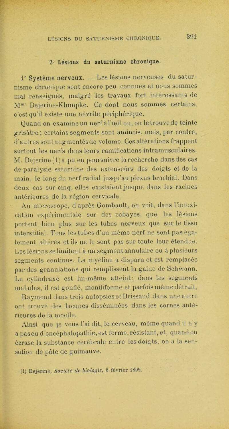 2° Lésions da saturnisme chronique. 1° Système nerveux. — Les lésions nerveuses du satur- nisme chronique sont encore peu connues et nous sommes mal renseignés, malgré les travaux fort intéressants de Mme Dejerine-Klumpke. Ce dont nous sommes certains, c’est qu’il existe une névrite périphérique. Quand on examine un nerfàl’œil nu, on le trouve de teinte grisâtre; certains segments sont amincis, mais, par contre, d’autres sontaug'mentésde volume. Ces altérations frappent surtout les nerfs dans leurs ramifications intramusculaires. M. Dejerine(l)a pu en poursuivre la recherche dansdes cas de paralysie saturnine des extenseurs des doigts et de la main, le long du nerf radial jusqu’au plexus brachial. Dans deux cas sur cinq, elles existaient jusque dans les racines antérieures de la région cervicale. Au microscope, d’après Gombault, on voit, dans l’intoxi- cation expérimentale sur des cobayes, que les lésions portent bien plus sur les tubes nerveux que sur le tissu interstitiel. Tous les tubes d’un même nerf ne sont pas éga- lement altérés et ils ne le sont pas sur toute leur étendue. Les lésions se limitent à un segment annulaire ou à plusieurs segments continus. La myéline a disparu et est remplacée par des granulations qui remplissent la gaine de Schwann. Le cylindraxe est lui-même atteint; dans les segments malades, il est gonflé, moniliforme et parfois même détruit. Raymond dans trois autopsies et Brissaud dans une autre ont trouvé des lacunes disséminées dans les cornes anté- rieures de la moelle. Ainsi que je vous l’ai dit, le cerveau, même quand il n’y a paseu d’encéphalopathie, est ferme, résistant, et, quand on écrase la substance cérébrale entre les doigts, on a la sen- sation de pâte de guimauve. (1) Dejerine, Société de biologie, 8 février 1899.