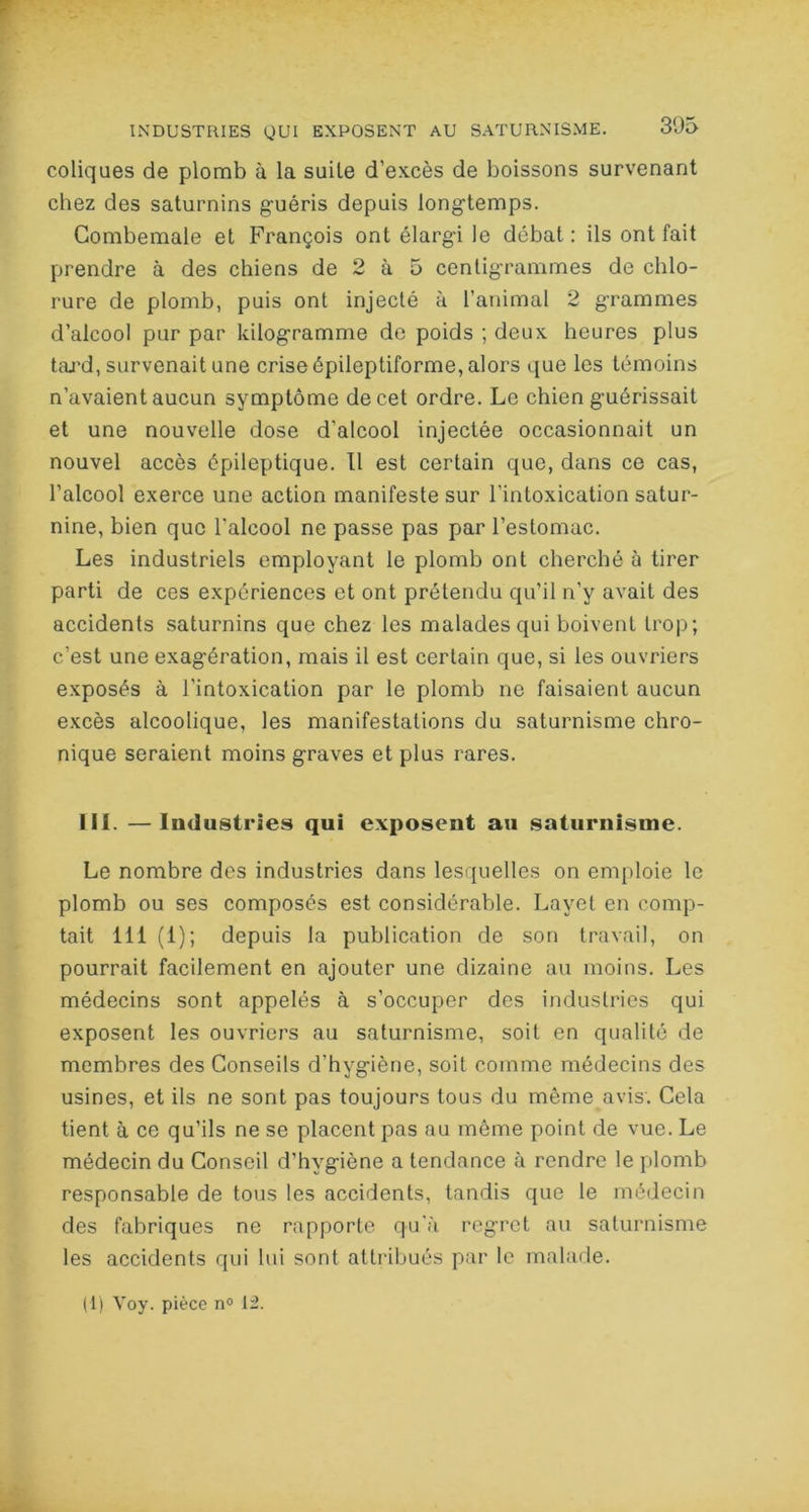 coliques de plomb à la suite d’excès de boissons survenant chez des saturnins guéris depuis longtemps. Combemale et François ont élargi le débat: ils ont fait prendre à des chiens de 2 à 5 centigrammes de chlo- rure de plomb, puis ont injecté à ranimai 2 grammes d’alcool pur par kilogramme de poids ; deux heures plus tard, survenait une crise épileptiforme, alors que les témoins n’avaient aucun symptôme de cet ordre. Le chien guérissait et une nouvelle dose d'alcool injectée occasionnait un nouvel accès épileptique. Il est certain que, dans ce cas, l’alcool exerce une action manifeste sur l’intoxication satur- nine, bien que l'alcool ne passe pas par l’estomac. Les industriels employant le plomb ont cherché à tirer parti de ces expériences et ont prétendu qu’il n’y avait des accidents saturnins que chez les malades qui boivent trop; c’est une exagération, mais il est certain que, si les ouvriers exposés à l’intoxication par le plomb ne faisaient aucun excès alcoolique, les manifestations du saturnisme chro- nique seraient moins graves et plus rares. III. —Industries qui exposent au saturnisme. Le nombre des industries dans lesquelles on emploie le plomb ou ses composés est considérable. Layet en comp- tait 111 (1); depuis la publication de son travail, on pourrait facilement en ajouter une dizaine au moins. Les médecins sont appelés à s’occuper des industries qui exposent les ouvriers au saturnisme, soit en qualité de membres des Conseils d’hygiène, soit comme médecins des usines, et ils ne sont pas toujours tous du même avis. Cela tient à ce qu’ils ne se placent pas au môme point de vue. Le médecin du Conseil d’hygiène a tendance à rendre le plomb responsable de tous les accidents, tandis que le médecin des fabriques ne rapporte qu'à regret au saturnisme les accidents qui lui sont attribués par le malade. (1) Voy. pièce n° 12.