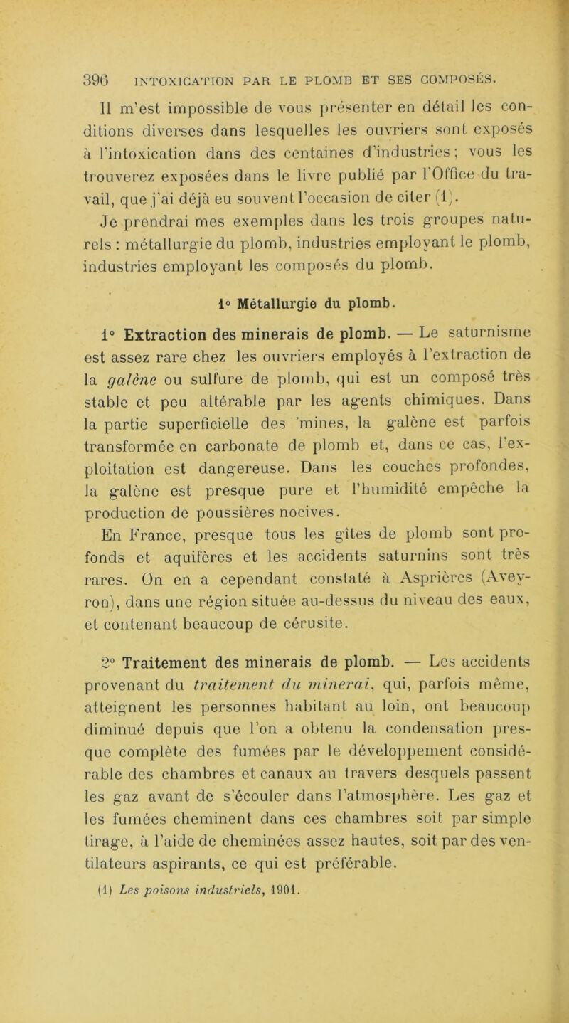 Il m’est impossible de vous présenter en détail les con- ditions diverses dans lesquelles les ouvriers sont exposés à l’intoxication dans des centaines d’industries; vous les trouverez exposées dans le livre publié par 1 Olfice du tra- vail, que j’ai déjà eu souvent l’occasion de citer (1). Je prendrai mes exemples dans les trois g-roupes natu- rels : métallurgie du plomb, industries employant le plomb, industries employant les composés du plomb. 1° Métallurgie du plomb. 1° Extraction des minerais de plomb. — Le saturnisme est assez rare chez les ouvriers employés à l’extraction de la galène ou sulfure de plomb, qui est un composé très stable et peu altérable par les agents chimiques. Dans la partie superficielle des 'mines, la galène est parfois transformée en carbonate de plomb et, dans ce cas, 1 ex- ploitation est dangereuse. Dans les couches profondes, la galène est presque pure et l’humidité empêche la production de poussières nocives. En France, presque tous les gîtes de plomb sont pro- fonds et aquifères et les accidents saturnins sont très rares. On en a cependant constaté à Asprières (Avey- ron), dans une région située au-dessus du niveau des eaux, et contenant beaucoup de cérusite. 2° Traitement des minerais de plomb. — Les accidents provenant du traitement du minerai, qui, parfois même, atteignent les personnes habitant au loin, ont beaucoup diminué depuis que l’on a obtenu la condensation pres- que complète des fumées par le développement considé- rable des chambres et canaux au travers desquels passent les gaz avant de s’écouler dans l’atmosphère. Les gaz et les fumées cheminent dans ces chambres soit par simple tirage, à l’aide de cheminées assez hautes, soit par des ven- tilateurs aspirants, ce qui est préférable. (1) Les poisons industriels, 1901.