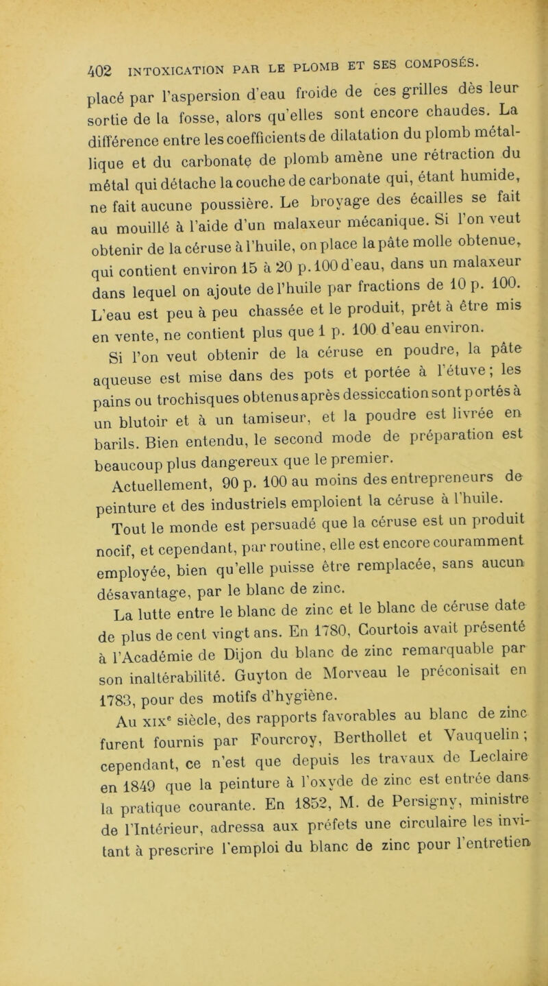 placé par l’aspersion d’eau froide de ces grilles dès leur sortie de la fosse, alors qu’elles sont encore chaudes. La différence entre les coefficients de dilatation du plomb métal- lique et du carbonatç de plomb amène une rétraction du métal qui détache la couche de carbonate qui, étant humide, ne fait aucune poussière. Le broyage des écailles se fait au mouillé à l’aide d’un malaxeur mécanique. Si l’on veut obtenir de la céruse à l’huile, on place la pâte molle obtenue, qui contient environ 15 à 20 p. 100 d'eau, dans un malaxeur dans lequel on ajoute de l’huile par fractions de 10 p. 100. L’eau est peu à peu chassée et le produit, prêt à être mis en vente, ne contient plus que 1 p. 100 d eau environ. Si l’on veut obtenir de la céruse en poudre, la pâte aqueuse est mise dans des pots et portée à l’étuve ; les pains ou trochisques obtenus après dessiccation sont portés a un blutoir et à un tamiseur, et la poudre est livrée en barils. Bien entendu, le second mode de préparation est beaucoup plus dangereux que le premier. Actuellement, 90 p. 100 au moins des entrepreneurs do peinture et des industriels emploient la céruse à l'huile. Tout le monde est persuadé que la céruse est un produit nocif, et cependant, par routine, elle est encore couramment employée, bien qu’elle puisse être remplacée, sans aucun désavantage, par le blanc de zinc. La lutte entre le blanc de zinc et le blanc de céruse date de plus de cent vingt ans. En 1780, Courtois avait présenté à l’Académie de Dijon du blanc de zinc remarquable par son inaltérabilité. Guyton de Morveau le préconisait en 1783, pour des motifs d’hygiène. Au xixe siècle, des rapports favorables au blanc de zinc furent fournis par Fourcroy, Berthollet et Vauquelin ; cependant, ce n’est que depuis les travaux de Leclaire en 1849 que la peinture à l’oxyde de zinc est entrée dans la pratique courante. En 1852, M. de Persigny, ministre de l’Intérieur, adressa aux préfets une circulaire les invi- tant à prescrire l'emploi du blanc de zinc pour 1 entretien