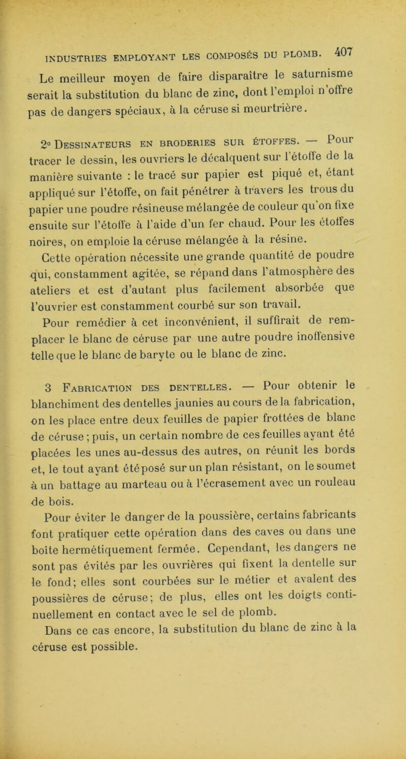 Le meilleur moyen de faire disparaître le saturnisme serait la substitution du blanc de zinc, dont l’emploi n offre pas de dangers spéciaux, à la céruse si meurtrière. 2° Dessinateurs en broderies sur étoffes. Pour tracer le dessin, les ouvriers le décalquent sur l’étoile de la manière suivante : le tracé sur papier est piqué et, étant appliqué sur l’étolTe, on fait pénétrer à travers les trous du papier une poudre résineuse mélangée de couleur qu on fixe ensuite sur l’étoffe à l’aide d’un fer chaud. Pour les étoiles noires, on emploie la céruse mélangée à la résine. Cette opération nécessite une grande quantité de poudre qui, constamment ag'itée, se répand dans l’atmosphère des ateliers et est d’autant plus facilement absorbée que l’ouvrier est constamment courbé sur son travail. Pour remédier à cet inconvénient, il suffirait de rem- placer le blanc de céruse par une autre poudre inoflensive telle que le blanc de baryte ou le blanc de zinc. 3 Fabrication des dentelles. — Pour obtenir le blanchiment des dentelles jaunies au cours de la fabrication, on les place entre deux feuilles de papier frottées de blanc de céruse ; puis, un certain nombre de ces feuilles ayant été placées les unes au-dessus des autres, on réunit les bords et, le tout ayant étéposé sur un plan résistant, on le soumet à un battage au marteau ou à l’écrasement avec un rouleau de bois. Pour éviter le danger de la poussière, certains fabricants font pratiquer cette opération dans des caves ou dans une boite hermétiquement fermée. Cependant, les dangers ne sont pas évités par les ouvrières qui fixent la dentelle sur le fond; elles sont courbées sur le métier et avalent des poussières de céruse; de plus, elles ont les doigts conti- nuellement en contact avec le sel de plomb. Dans ce cas encore, la substitution du blanc de zinc à la céruse est possible.