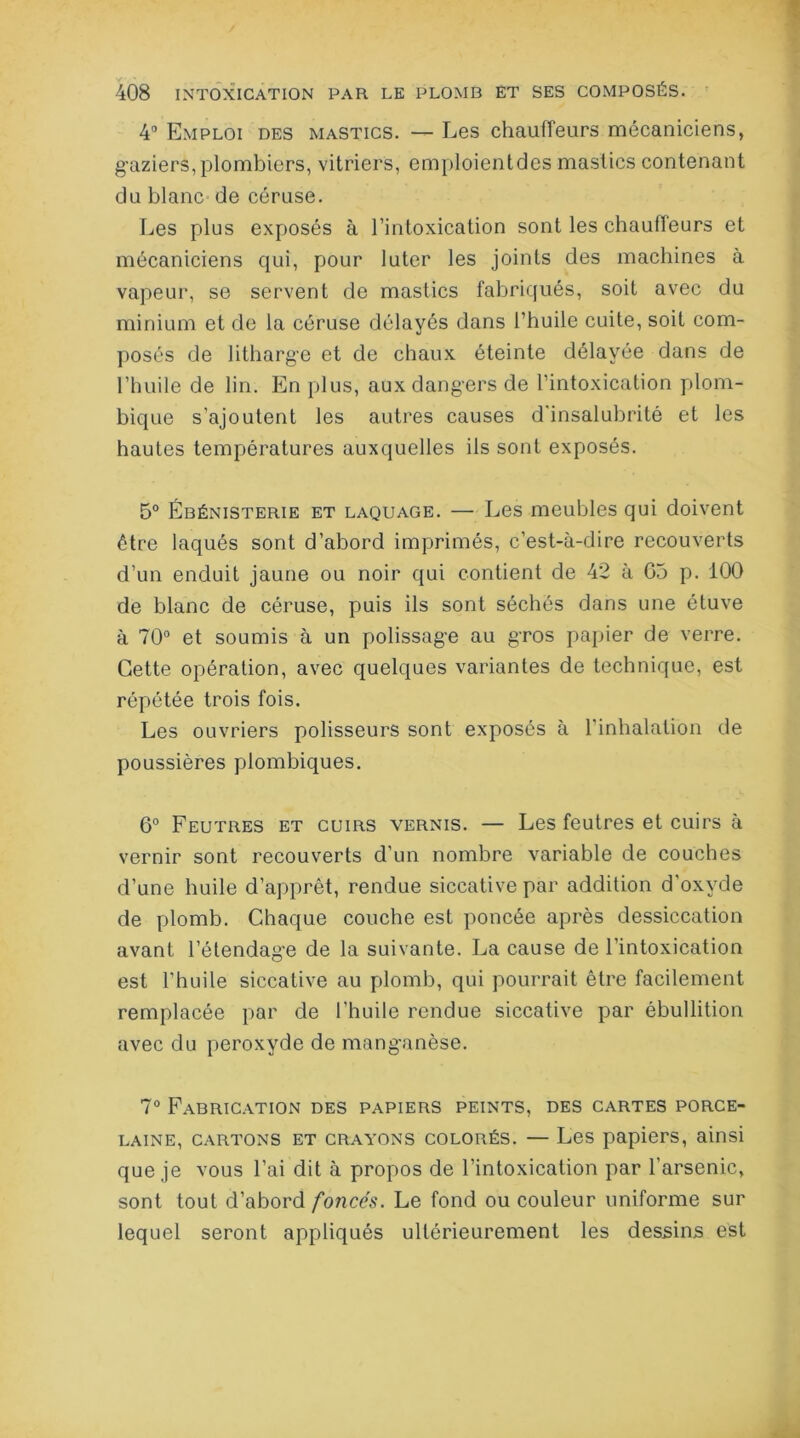 4° Emploi des mastics. — Les chauffeurs mécaniciens, gaziers,plombiers, vitriers, emploientdes mastics contenant du blanc de céruse. Les plus exposés à l’intoxication sont les chauffeurs et mécaniciens qui, pour luter les joints des machines à vapeur, se servent de mastics fabriqués, soit avec du minium et de la céruse délayés dans l’huile cuite, soit com- posés de litharge et de chaux éteinte délayée dans de l’huile de lin. En plus, aux dangers de l’intoxication plom- bique s’ajoutent les autres causes d'insalubrité et les hautes températures auxquelles ils sont exposés. 5° Ébénisterie et laquage. — Les meubles qui doivent être laqués sont d’abord imprimés, c’est-à-dire recouverts d’un enduit jaune ou noir qui contient de 42 à 05 p. 100 de blanc de céruse, puis ils sont séchés dans une étuve à 70° et soumis à un polissage au gros papier de verre. Cette opération, avec quelques variantes de technique, est répétée trois fois. Les ouvriers polisseurs sont exposés à l'inhalation de poussières plombiques. 6° Feutres et cuirs vernis. — Les feutres et cuirs à vernir sont recouverts d’un nombre variable de couches d’une huile d’apprêt, rendue siccative par addition d’oxyde de plomb. Chaque couche est poncée après dessiccation avant l’étendage de la suivante. La cause de l’intoxication est l'huile siccative au plomb, qui pourrait être facilement remplacée par de l'huile rendue siccative par ébullition avec du peroxyde de manganèse. 7° Fabrication des papiers peints, des cartes porce- laine, cartons et crayons colorés. —Les papiers, ainsi que je vous l’ai dit à propos de l’intoxication par l'arsenic, sont tout d’abord foyicés. Le fond ou couleur uniforme sur lequel seront appliqués ultérieurement les dessins est