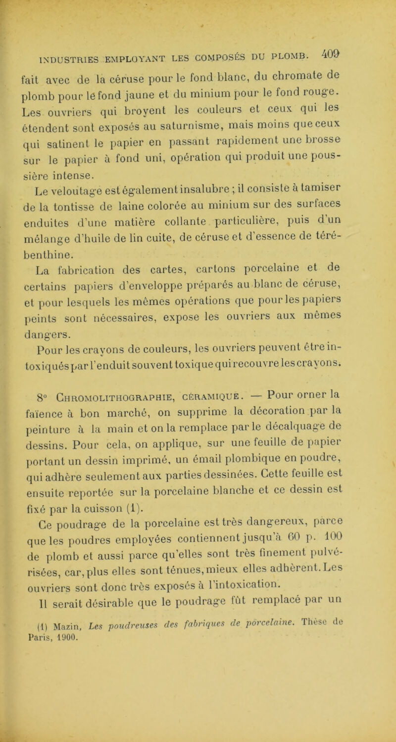 fait avec de la céruse pour le fond blanc, du chromate de plomb pour le fond jaune et du minium pour le fond rouge. Les ouvriers cjui broyent les couleurs et ceux qui les étendent sont exposés au saturnisme, mais moins que ceux qui satinent le papier en passant rapidement une brosse sur le papier à fond uni, opération qui produit une pous- sière intense. Le veloutag-e est également insalubre ; il consiste à tamiser de la tontisse de laine colorée au minium sur des surfaces enduites d’une matière collante particulière, puis d un mélange d’huile de lin cuite, de céruse et d essence de téré- benthine. La fabrication des cartes, cartons porcelaine et de certains papiers d’enveloppe préparés au blanc de céruse, et pour lesquels les mêmes opérations que pour les papiers peints sont nécessaires, expose les ouvriers aux mêmes dangers. Pour les crayons de couleurs, les ouvriers peuvent être in- toxiqués par l’enduit souvent toxique qui recouvre les crayons. 8° Chromolithographie, céramique. — Pour orner la faïence à bon marché, on supprime la décoration par la peinture à la main et on la remplace parle décalquage de dessins. Pour cela, on applique, sur une feuille de papiei portant un dessin imprimé, un émail plombique en poudre, qui adhère seulement aux parties dessinées. Cette feuille est ensuite reportée sur la porcelaine blanche et ce dessin est fixé par la cuisson (i). Ce poudrage de la porcelaine est très dangereux, pince que les poudres employées contiennent jusqu’à 00 p. 100 de plomb et aussi parce qu’elles sont très finement pulvé- risées, car,plus elles sont ténues, mieux elles adhèrent. Les ouvriers sont donc très exposés a 1 intoxication. Il serait désirable que le poudrage fût remplacé par un (1) Mazin, Les poudreuses des fabriques de porcelaine. Thèse de Paris, 1000.