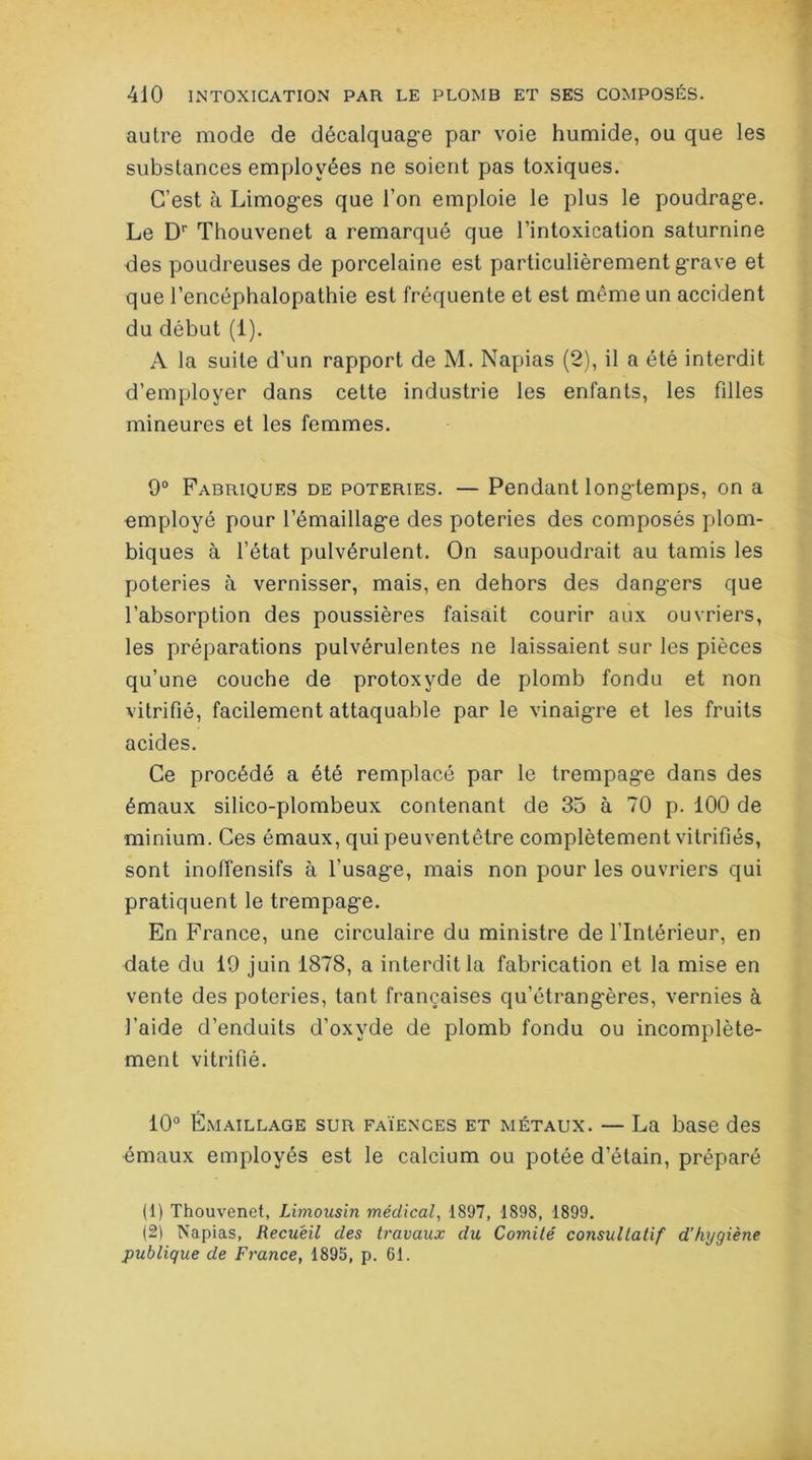 autre mode de décalquage par voie humide, ou que les substances employées ne soient pas toxiques. C’est à Limoges que l’on emploie le plus le poudrage. Le Dr Thouvenet a remarqué que l’intoxication saturnine des poudreuses de porcelaine est particulièrement grave et que l’encéphalopathie est fréquente et est même un accident du début (1). A la suite d’un rapport de M. Napias (2), il a été interdit d’employer dans celte industrie les enfants, les filles mineures et les femmes. 9° Fabriques de poteries. — Pendant longtemps, on a employé pour l’émaillage des poteries des composés plom- biques à l’état pulvérulent. On saupoudrait au tamis les poteries à vernisser, mais, en dehors des dangers que l’absorption des poussières faisait courir aux ouvriers, les préparations pulvérulentes ne laissaient sur les pièces qu’une couche de protoxyde de plomb fondu et non vitrifié, facilement attaquable par le vinaigre et les fruits acides. Ce procédé a été remplacé par le trempage dans des émaux silico-plombeux contenant de 35 à 70 p. 100 de minium. Ces émaux, qui peuventêtre complètement vitrifiés, sont inoffensifs à l’usage, mais non pour les ouvriers qui pratiquent le trempage. En France, une circulaire du ministre de l’Intérieur, en date du 19 juin 1878, a interdit la fabrication et la mise en vente des poteries, tant françaises qu’étrangères, vernies à l’aide d’enduits d’oxyde de plomb fondu ou incomplète- ment vitrifié. 10° Émaillage sur faïences et métaux. — La base des émaux employés est le calcium ou potée d’étain, préparé (1) Thouvenet, Limousin médical, 1897, 1898, 1899. (2) Napias, Recueil des travaux du Comité consultatif d’hygiène publique de France, 1895, p. 61.