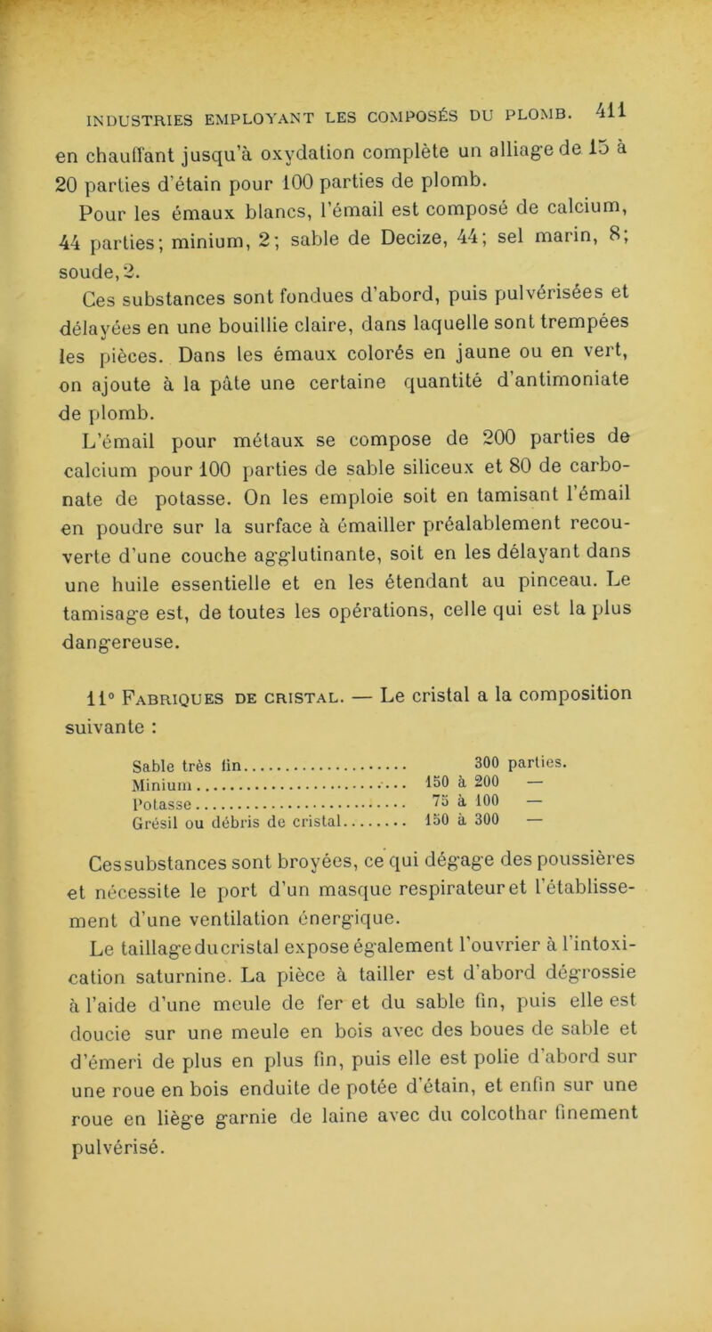 en chauffant jusqu’à oxydation complète un alliage de 15 a 20 parties d’étain pour 100 parties de plomb. Pour les émaux blancs, l’émail est composé de calcium, 44 parties; minium, 2; sable de Decize, 44; sel marin, 8; soude, 2. Ces substances sont fondues d’abord, puis pulvérisées et délayées en une bouillie claire, dans laquelle sont trempées les pièces. Dans les émaux colorés en jaune ou en vert, on ajoute à la pâte une certaine quantité d antimoniate de plomb. L’émail pour métaux se compose de 200 parties de calcium pour 100 parties de sable siliceux et 80 de carbo- nate de potasse. On les emploie soit en tamisant l’émail en poudre sur la surface à émailler préalablement recou- verte d’une couche agglutinante, soit en les délayant dans une huile essentielle et en les étendant au pinceau. Le tamisage est, de toutes les opérations, celle qui est la plus dangereuse. 11° Fabriques de cristal. — Le cristal a la composition suivante : Sable très lin 300 parties. Minium • ••• 130 à 200 Potasse à 100 Grésil ou débris de cristal 150 à 300 — Ces substances sont broyées, ce qui dégage des poussières et nécessite le port d’un masque respirateur et l'établisse- ment d’une ventilation énergique. Le taillageducristal expose également l'ouvrier à 1 intoxi- cation saturnine. La pièce à tailler est d'abord dégrossie à l’aide d’une meule de fer et du sable fin, puis elle est doucie sur une meule en bois avec des boues de sable et d’émeri de plus en plus fin, puis elle est polie d’abord sur une roue en bois enduite de potée d étain, et enfin sur une roue en liège garnie de laine avec du colcothar finement pulvérisé.