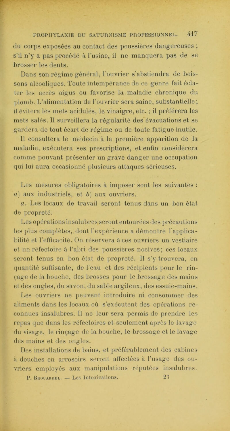 du corps exposées au contact des poussières dangereuses ; s’il n’y a pas procédé à l’usine, il ne manquera pas de se brosser les dents. Dans son régime g'énéral, l’ouvrier s'abstiendra de bois- sons alcooliques. Toute intempérance de ce genre fait écla- ter les accès aigus ou favorise la maladie chronique du plomb. L’alimentation de l’ouvrier sera saine, substantielle; il évitera les mets acidulés, le vinaigre, etc. ; il préférera les mets salés. II surveillera la régularité des évacuations et se gardera de tout écart de régime ou de toute fatigue inutile. 11 consultera le médecin à la première apparition de la maladie, exécutera ses prescriptions, et enfin considérera comme pouvant présenter un grave danger une occupation qui lui aura occasionné plusieurs attaques sérieuses. Les mesures obligatoires à imposer sont les suivantes : a) aux industriels, et b) aux ouvriers. a. Les locaux de travail seront tenus dans un bon état de propreté. Les opérations insalubres seront entourées des précautions les plus complètes, dont l'expérience a démontré l’applica- bilité et l’efficacité. On réservera fices ouvriers un vestiaire et un réfectoire à l'abri des poussières nocives; ces locaux seront tenus en bon état de propreté. Il s’y trouvera, en quantité suffisante, de l’eau et des récipients pour le rin- çage de la bouche, des brosses pour le brossage des mains et des ongles, du savon, du sable argileux, des essuie-mains. Les ouvriers ne peuvent introduire ni consommer des aliments dans les locaux où s’exécutent des opérations re- connues insalubres. II ne leur sera permis de prendre les repas que dans les réfectoires et seulement après le lavage du visage, le rinçage de la bouche, le brossage et le lavage des mains et des ongles. Des installations de bains, et préférablement des cabines à douches en arrosoirs seront affectées à l'usage des ou- vriers employés aux manipulations réputées insalubres. P. Bhouahdel. — Les Intoxications. 27