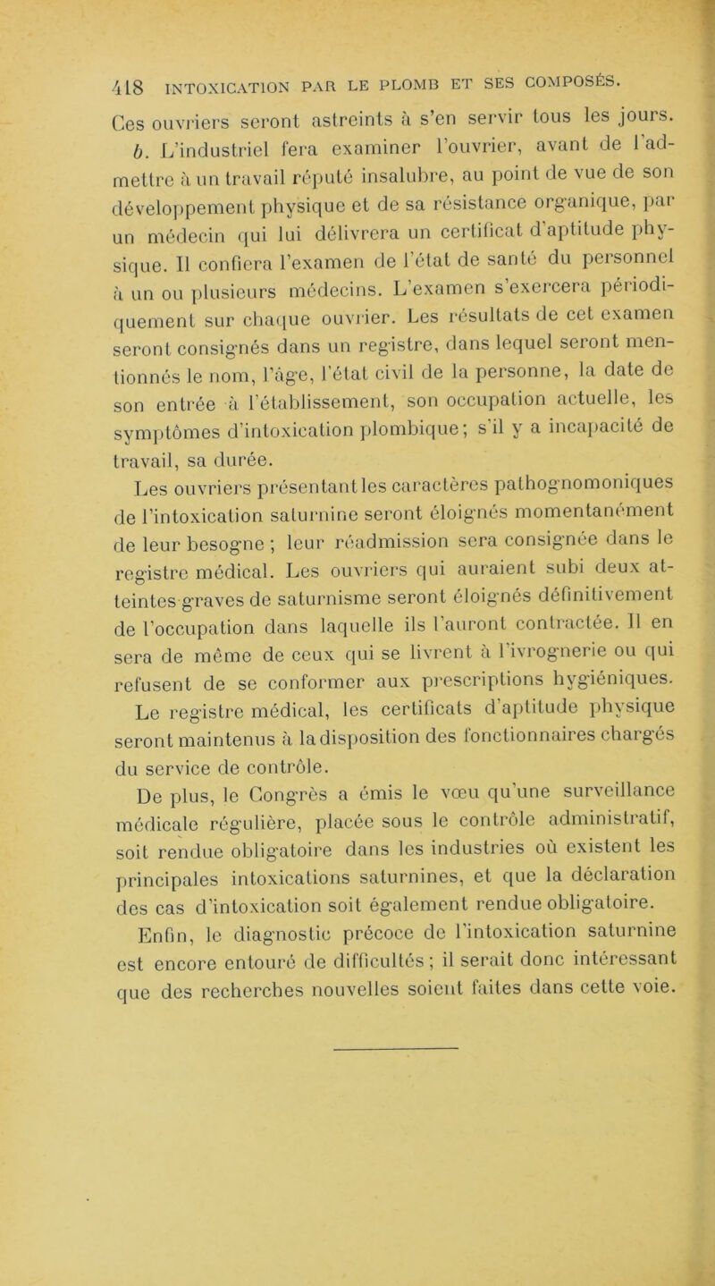 Ces ouvriers seront astreints à s’en servir tous les jours. b. L’industriel fera examiner l’ouvrier, avant de l'ad- mettre à un travail réputé insalubre, au point de vue de son développement physique et de sa résistance organique, par un médecin qui lui délivrera un certificat d aptitude phy- sique. 11 confiera l’examen de l’état de santé du personnel à un ou plusieurs médecins. L examen s exercera périodi- quement sur chaque ouvrier. Les résultats de cet examen seront consignés dans un registre, dans lequel seront men- tionnés le nom, l'age, 1 état civil de la personne, la date de son entrée à l’établissement, son occupation actuelle, les symptômes d’intoxication plombique; s il y a incapacité de travail, sa durée. Les ouvriers présentant les caractères pathognomoniques de l’intoxication saturnine seront éloignés momentanément de leur besogne *, leur réadmission sera consignée dans le registre médical. Les ouvriers qui auraient subi deux at- teintes graves de saturnisme seront éloignés définitivement de l’occupation dans laquelle ils l’auront contractée. 11 en sera de même de ceux qui se livrent à 1 ivrognerie ou qui refusent de se conformer aux prescriptions hygiéniques. Le registre médical, les certificats d’aptitude physique seront maintenus à la disposition des fonctionnaires chargés du service de contrôle. De plus, le Congrès a émis le vœu qu’une surveillance médicale rég’ulière, placée sous le contrôle administi atif, soit rendue obligatoire dans les industries où existent les principales intoxications saturnines, et que la déclaration des cas d’intoxication soit également rendue obligatoire. Enfin, le diagnostic précoce de l’intoxication saturnine est encore entouré de difficultés*, il serait donc intéressant que des recherches nouvelles soient faites dans cette voie.