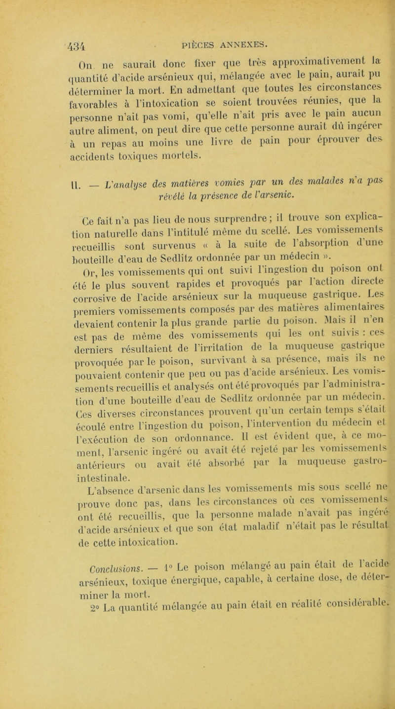 On ne saurait donc fixer que très approximativement la quantité d’acide arsénieux qui, mélangée avec le pain, aurait pu déterminer la mort. En admettant que toutes les circonstances favorables à l’intoxication se soient trouvées réunies, que la personne n’ait pas vomi, qu’elle n’ait pris avec le pain aucun autre aliment, on peut dire que cette personne aurait dû ingéiei à un repas au moins une livre de pain pour éprouver des accidents toxiques mortels. II. — L'analyse des matières vomies par un des malades n'a pas révélé la présence de l'arsenic. Ce fait n’a pas lieu de nous surprendre; il trouve son explica- tion naturelle dans l’intitulé même du scellé. Les vomissements recueillis sont survenus « à la suite de 1 absorption d une bouteille d’eau de Sedlitz ordonnée par un médecin ». Or, les vomissements qui ont suivi l’ingestion du poison ont été le plus souvent rapides et provoqués par 1 action directe corrosive de l’acide arsénieux sur la muqueuse gastrique. Les premiers vomissements composés par des matières alimenlaiies devaient contenir la plus grande partie du poison. Mais il n’en est pas de même des vomissements qui les ont suivis : ces derniers résultaient de l’irritation de la muqueuse gastrique provoquée par le poison, survivant à sa présence, mais ils ne pouvaient contenir que peu ou pas d’acide arsénieux. Les vomis- sements recueillis et analysés ont été provoqués par l’administra- tion d’une bouteille d’eau de Sedlitz ordonnée par un médecin. Ces diverses circonstances prouvent qu’un certain temps s était écoulé entre l’ingestion du poison, l'intervention du médecin et l'exécution de son ordonnance. U est évident que, à ce mo- ment, l’arsenic ingéré ou avait été rejeté par les vomissements antérieurs ou avait été absorbé par la muqueuse gastro- intestinale. L’absence d’arsenic dans les vomissements mis sous scellé ne prouve donc pas, dans les circonstances où ces vomissements ont été recueillis, que la personne malade n'avait pas ingéré d’acide arsénieux et que son état maladif n était pas le résultat de cette intoxication. Conclusions. — 1° Le poison mélangé au pain était de l’acide arsénieux, toxique énergique, capable, à certaine dose, de déter- miner la mort. ... -iii 2° La quantité mélangée au pain était en réalité considérable.