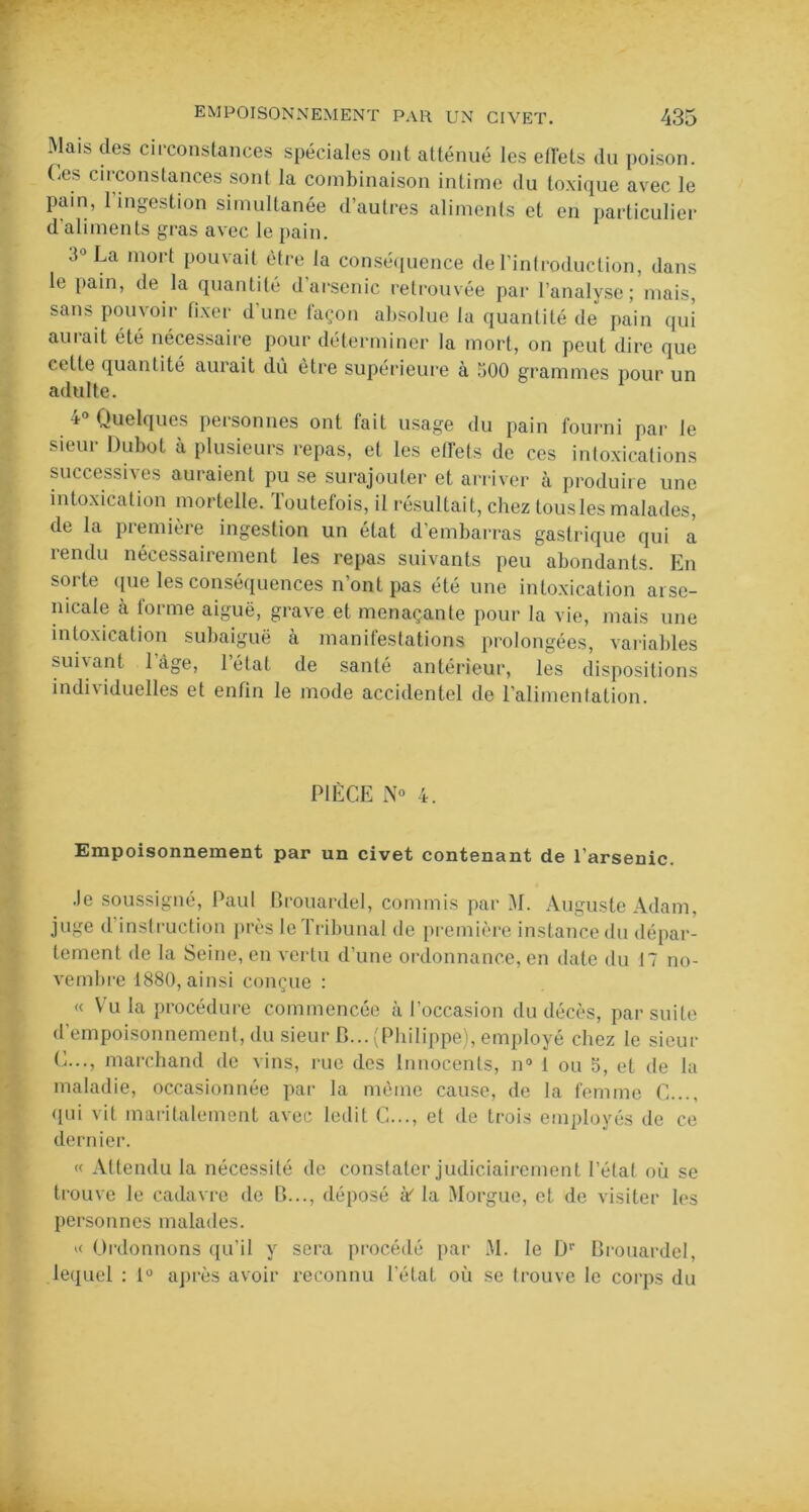 Mais des circonstances spéciales ont atténué les effets du poison. Ces circonstances sont la combinaison intime du toxique avec le pain, 1 ingestion simultanée d’autres aliments et en particulier d’aliments gras avec le pain. 3° La mort pouvait être la conséquence de l’introduction, dans le pain, de la quantité d arsenic retrouvée par l’analyse; mais, sans pouvoir fixer d’une façon absolue la quantité de pain qui aurait été nécessaire pour déterminer la mort, on peut dire que celle quantité aurait dû être supérieure à 300 grammes pour un adulte. a- Quelques pet sonnes ont tait usage du pain fourni par le sieur Dubot à plusieurs repas, et les effets de ces intoxications successives auraient pu se surajouter et arriver à produire une intoxication mortelle. Toutefois, il résultait, chez tous les malades, de la première ingestion un état d’embarras gastrique qui a rendu nécessairement les repas suivants peu abondants. En sorte que les conséquences n’ont pas été une intoxication arse- nicale à forme aiguë, grave et menaçante pour la vie, mais une intoxication subaiguë à manifestations prolongées, variables suivant 1 âge, létal de santé antérieur, les dispositions individuelles et enfin le mode accidentel de l’alimentation. PIÈCE N° 4. Empoisonnement par un civet contenant de l’arsenic. Je soussigné, Paul Brouardel, commis par M. Auguste Adam, juge d instruction près le Tribunal de première instance du dépar- tement de la Seine, en vertu d’une ordonnance, en date du 17 no- vembre 1880, ainsi conçue : « Vu la procédure commencée à l’occasion du décès, par suite d’empoisonnement, du sieur B... (Philippe), employé chez le sieur C..., marchand de vins, rue des Innocents, n° 1 ou 5, et de la maladie, occasionnée par la même cause, de la femme C..., qui vit maritalement avec ledit C..., et de trois employés de ce dernier. « Attendu la nécessité de constater judiciairement l’état où se trouve le cadavre de B..., déposé à? la Morgue, et de visiter les personnes malades. “ Ordonnons qu’il y sera procédé par M. le Dr Brouardel, lequel : 1° après avoir reconnu l’état où se trouve le corps du