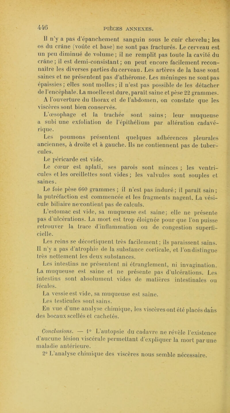 11 n’y a pas d’épanchement sanguin sous le cuir chevelu; les os du crâne (voûte et base) ne sont pas fracturés. Le cerveau est un peu diminué de volume; il ne remplit pas toute la cavité du crâne; il est demi-consistant; on peut encore facilement recon- naître les diverses parties du cerveau. Les artères de la base sont saines et ne présentent pas d’athérome. Les méninges ne sont pas épaissies; elles sont molles; il n’est pas possible de les détacher de l’encéphale. La moelleest dure, paraît saine et pèse 22 grammes. A l’ouverture du thorax et de l’abdomen, on constate que les viscères sont bien conservés. L’œsophage et la trachée sont sains ; leur muqueuse a subi une exfoliation de l’épithélium par altération cadavé- rique. Les poumons présentent quelques adhérences pleurales anciennes, à droite et à gauche. Ils ne contiennent pas de tuber- cules. Le péricarde est vide. Le cœur est aplati, scs parois sont minces ; les ventri- cules et les oreillettes sont vides ; les valvules sont souples et saines. Le foie pèse 600 grammes ; il n’est pas induré; il paraît sain; la putréfaction est commencée et les fragments nagent. La vési- cule biliaire ne-contient pas de calculs. L’estomac est vide, sa muqueuse est saine; elle ne présente pas d ulcérations. La mort est trop éloignée pour que l’on puisse retrouver la trace d’inflammation ou de congestion superfi- cielle. Les reins se décortiquent très facilement ; ils paraissent sains. Il n’v a pas d’atrophie de la substance corlicale, et l’on distingue très nettement les deux substances. Les intestins ne présentent ni étranglement, ni invagination. La muqueuse est saine et ne présente pas d'ulcérations. Les intestins sont absolument vides de matières intestinales ou fécales. La vessie est vide, sa muqueuse est saine. Les testicules sont sains. En vue d une analyse chimique, les viscères ont été placés dans des bocaux scellés et cachetés. Conclusions. — 1° L’autopsie du cadavre ne révèle l’existence d aucune lésion \ iscérale permettant d expliquer la mort par une maladie antérieure. 2° L’analyse chimique des viscères nous semble nécessaire.