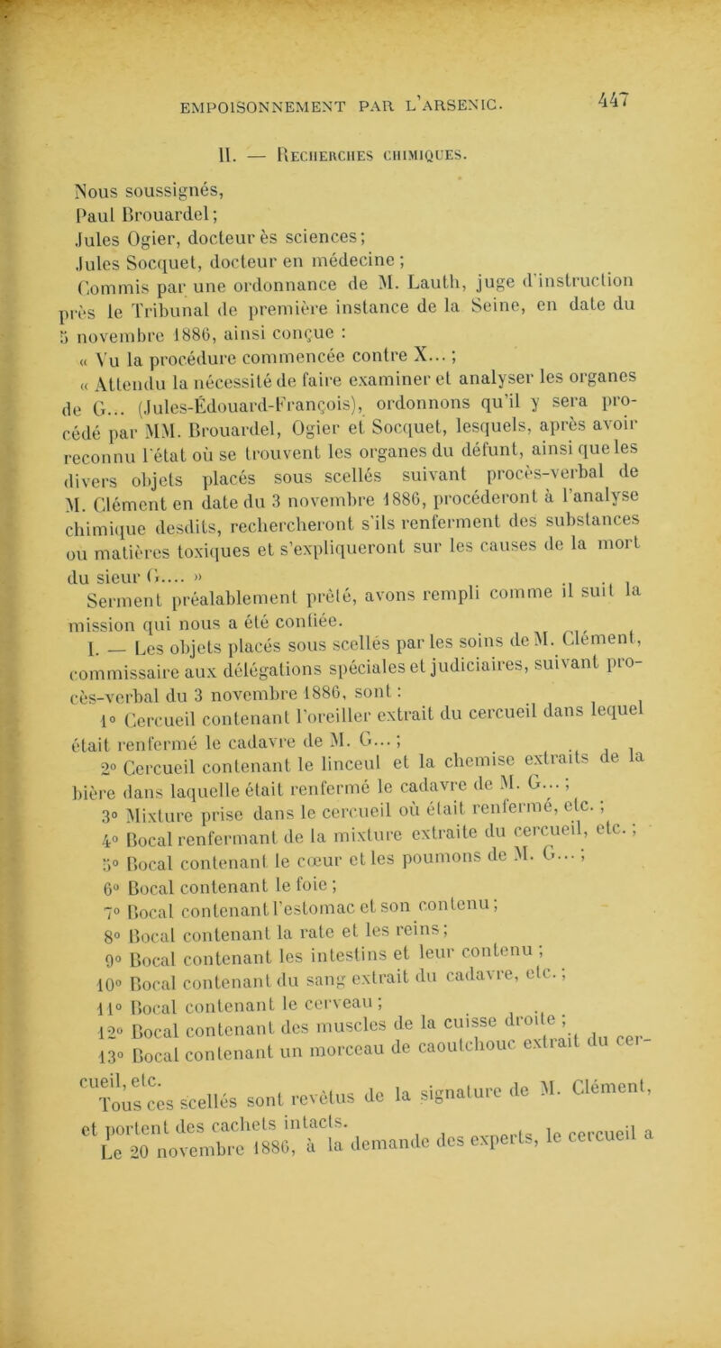 II. — Recherches chimiques. Nous soussignés, Paul Brouardel; Jules Ogier, docteurès sciences; Jules Socquet, docteur en médecine ; Commis par une ordonnance de M. Lauth, juge d instruction près le Tribunal de première instance de la Seine, en date du 5 novembre 1880, ainsi conçue : « Vu la procédure commencée contre X... ; « Attendu la nécessité de faire examiner et analyser les organes de G... (Jules-Édouard-François), ordonnons qu'il y sera pro- cédé par MM. Brouardel, Ogier et Socquet, lesquels, après avoir reconnu l’état où se trouvent les organes du défunt, ainsi que les divers objets placés sous scellés suivant procès-verbal de M. Clément en date du 3 novembre 1886, procéderont à l’analyse chimique desdits, rechercheront s'ils renferment des substances ou matières toxiques et s’expliqueront sur les causes de la mort du sieur G.... » . Serment préalablement prêté, avons rempli comme il suit la mission qui nous a été conliée. [. Res objets placés sous scellés parles soins de M. Clément, commissaire aux délégations spéciales et judiciaires, suivant pro- cès-verbal du 3 novembre 1886, sont : i° Cercueil contenant l’oreiller extrait du cercueil dans lequel était renfermé le cadavre de M. G... ; . 2° Cercueil contenant le linceul et la chemise extraits de la bière dans laquelle était renfermé le cadavre de M. G... ; 3° Mixture prise dans le cercueil où était renfermé, etc. , 4° Bocal renfermant de la mixture extraite du cercueil, etc. ; 3° Bocal contenant le cœur et les poumons de M. G... ; 6° Bocal contenant le foie ; 7° Bocal contenant l'estomac et son contenu; 8° Bocal contenant la rate et les reins; 9° Bocal contenant les intestins et leur contenu ; 10° Bocal contenant du sang extrait du cadavre, etc. ; 11° Bocal contenant le cerveau; 12° Bocal contenant des muscles de la cuisse droite ; «. Bocal contenant un morceau de caoutchouc extra,t du cer- '“loùsces scellés sont revêtus de la signature de M. Clément. et portent des cachets intacts. Le 20 novembre 1886, à la demamh des experts, le cercueil a